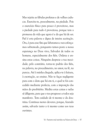 Mas rejeita as fábulas profanas e de velhas caducas. Exercita-te, pessoalmente, na piedade. Pois
o exercício físico para pouco é proveitoso, mas
a piedade para tudo é proveitosa, porque tem a
promessa da vida que agora é e da que há de ser.
Fiel é esta palavra e digna de inteira aceitação.
Ora, é para esse fim que labutamos e nos esforçamos sobremodo, porquanto temos posto a nossa
esperança no Deus vivo, Salvador de todos os
homens, especialmente dos fiéis. Ordena e ensina estas coisas. Ninguém despreze a tua mocidade; pelo contrário, torna-te padrão dos fiéis,
na palavra, no procedimento, no amor, na fé, na
pureza. Até à minha chegada, aplica-te à leitura,
à exortação, ao ensino. Não te faças negligente
para com o dom que há em ti, o qual te foi concedido mediante profecia, com a imposição das
mãos do presbitério. Medita estas coisas e nelas
sê diligente, para que o teu progresso a todos seja
manifesto. Tem cuidado de ti mesmo e da doutrina. Continua nestes deveres; porque, fazendo
assim, salvarás tanto a ti mesmo como aos teus
ouvintes.
10 - Pastores mal nutridos na Palavra de Deus • 97

 