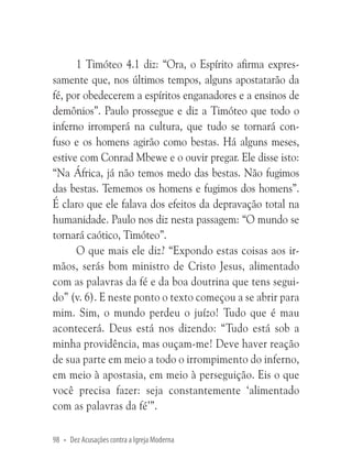 1 Timóteo 4.1 diz: “Ora, o Espírito afirma expressamente que, nos últimos tempos, alguns apostatarão da
fé, por obedecerem a espíritos enganadores e a ensinos de
demônios”. Paulo prossegue e diz a Timóteo que todo o
inferno irromperá na cultura, que tudo se tornará confuso e os homens agirão como bestas. Há alguns meses,
estive com Conrad Mbewe e o ouvir pregar. Ele disse isto:
“Na África, já não temos medo das bestas. Não fugimos
das bestas. Tememos os homens e fugimos dos homens”.
É claro que ele falava dos efeitos da depravação total na
humanidade. Paulo nos diz nesta passagem: “O mundo se
tornará caótico, Timóteo”.
O que mais ele diz? “Expondo estas coisas aos irmãos, serás bom ministro de Cristo Jesus, alimentado
com as palavras da fé e da boa doutrina que tens seguido” (v. 6). E neste ponto o texto começou a se abrir para
mim. Sim, o mundo perdeu o juízo! Tudo que é mau
acontecerá. Deus está nos dizendo: “Tudo está sob a
minha providência, mas ouçam-me! Deve haver reação
de sua parte em meio a todo o irrompimento do inferno,
em meio à apostasia, em meio à perseguição. Eis o que
você precisa fazer: seja constantemente ‘alimentado
com as palavras da fé’”.
98 • Dez Acusações contra a Igreja Moderna

 