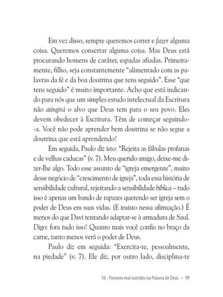 Em vez disso, sempre queremos correr e fazer alguma
coisa. Queremos consertar alguma coisa. Mas Deus está
procurando homens de caráter, espadas afiadas. Primeiramente, filho, seja constantemente “alimentado com as palavras da fé e da boa doutrina que tens seguido”. Esse “que
tens seguido” é muito importante. Acho que está indicando para nós que um simples estudo intelectual da Escritura
não atingirá o alvo que Deus tem para o seu povo. Eles
devem obedecer à Escritura. Têm de começar seguindo-a. Você não pode aprender bem doutrina se não segue a
doutrina que está aprendendo!
Em seguida, Paulo diz isto: “Rejeita as fábulas profanas
e de velhas caducas” (v. 7). Meu querido amigo, deixe-me dizer-lhe algo. Todo esse assunto de “igreja emergente”, muito
desse negócio de “crescimento de igreja”, toda essa história de
sensibilidade cultural, rejeitando a sensibilidade bíblica – tudo
isso é apenas um bando de rapazes querendo ser igreja sem o
poder de Deus em suas vidas. (E insisto nessa afirmação.) É
menos do que Davi tentando adaptar-se à armadura de Saul.
Digo: fora tudo isso! Quanto mais você confia no braço da
carne, tanto menos verá o poder de Deus.
Paulo diz em seguida: “Exercita-te, pessoalmente,
na piedade” (v. 7). Ele diz, por outro lado, disciplina-te
10 - Pastores mal nutridos na Palavra de Deus • 99

 