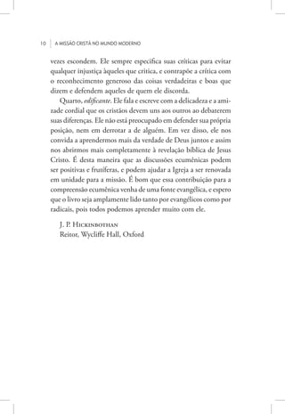 10 A missão cristã no mundo moderno
vezes escondem. Ele sempre especifica suas críticas para evitar
qualquer injustiça àqueles que critica, e contrapõe a crítica com
o reconhecimento generoso das coisas verdadeiras e boas que
dizem e defendem aqueles de quem ele discorda.
Quarto, edificante. Ele fala e escreve com a delicadeza e a ami-
zade cordial que os cristãos devem uns aos outros ao debaterem
suas diferenças. Ele não está preocupado em defender sua própria
posição, nem em derrotar a de alguém. Em vez disso, ele nos
convida a aprendermos mais da verdade de Deus juntos e assim
nos abrirmos mais completamente à revelação bíblica de Jesus
Cristo. É desta maneira que as discussões ecumênicas podem
ser positivas e frutíferas, e podem ajudar a Igreja a ser renovada
em unidade para a missão. É bom que essa contribuição para a
compreensão ecumênica venha de uma fonte evangélica, e espero
que o livro seja amplamente lido tanto por evangélicos como por
radicais, pois todos podemos aprender muito com ele.
J. P. Hickinbothan
Reitor, Wycliffe Hall, Oxford
 