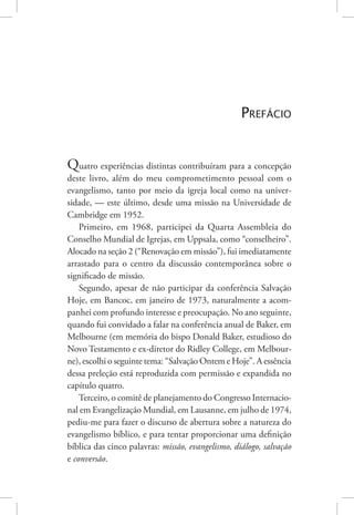 De profetas e de cantadores 11
Prefácio
Quatro experiências distintas contribuíram para a concepção
deste livro, além do meu comprometimento pessoal com o
evangelismo, tanto por meio da igreja local como na univer-
sidade, — este último, desde uma missão na Universidade de
Cambridge em 1952.
Primeiro, em 1968, participei da Quarta Assembleia do
Conselho Mundial de Igrejas, em Uppsala, como “conselheiro”.
Alocado na seção 2 (“Renovação em missão”), fui imediatamente
arrastado para o centro da discussão contemporânea sobre o
significado de missão.
Segundo, apesar de não participar da conferência Salvação
Hoje, em Bancoc, em janeiro de 1973, naturalmente a acom-
panhei com profundo interesse e preocupação. No ano seguinte,
quando fui convidado a falar na conferência anual de Baker, em
Melbourne (em memória do bispo Donald Baker, estudioso do
Novo Testamento e ex-diretor do Ridley College, em Melbour-
ne), escolhi o seguinte tema: “Salvação Ontem e Hoje”. A essência
dessa preleção está reproduzida com permissão e expandida no
capítulo quatro.
Terceiro, o comitê de planejamento do Congresso Internacio-
nal em Evangelização Mundial, em Lausanne, em julho de 1974,
pediu-me para fazer o discurso de abertura sobre a natureza do
evangelismo bíblico, e para tentar proporcionar uma definição
bíblica das cinco palavras: missão, evangelismo, diálogo, salvação
e conversão.
 