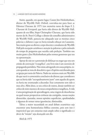 12 A missão cristã no mundo moderno
Assim, quando, em quarto lugar, Canon Jim Hickinbotham,
diretor do Wycliffe Hall, Oxford, convidou-me para fazer as
Palestras Chavasse de 1975 (em memória tanto do bispo F. J.
Chavasse de Liverpool, que havia sido diretor do Wycliffe Hall,
quanto de seu filho, bispo Christopher Chavasse, que havia sido
mestre do St. Peter’s College e diretor do conselho administrativo
do Wycliffe Hall), pareceu-me adequado usar as mesmas cinco
palavras e elaborar o que eu havia tentado esboçar em Lausanne.
Sou muito grato ao diretor, corpo docente e estudantes doWycliffe
Hall pela recepção carinhosa e atenção às palestras e pelo estímulo
do tempo de perguntas que sucedia cada preleção. Também sou
muito grato a Jim Hickinbotham pelos termos generosos que usa
na apresentação.
Apesar de não ter a pretensão de disfarçar ou negar que sou um
cristão de convicção “evangélica”, este livro não é um exercício de
propaganda partidária. Não estou advogando em causa própria, ex-
ceto quando se trata de descobrir o que o Espírito está dizendo para
as igrejas por meio da Palavra. Nada me animou mais em Wycliffe
do que ouvir o comentário conclusivo do diretor, que considerava
que eu havia sido “escrupulosamente justo” com aqueles de quem
eu havia me aventurado a discordar. Esse certamente tem sido o
meu alvo. Além disso, se sou crítico de outros, desejo também ser
críticodemimmesmoedemeuscompanheirosevangélicos.Avida
é uma peregrinação de aprendizagem, uma viagem de descobertas
na qual nossas perspectivas errôneas são corrigidas, nossas noções
distorcidas, ajustadas, nossas opiniões superficiais, aprofundadas
e algumas de nossas vastas ignorâncias, diminuídas.
Talvez a maior necessidade no atual debate ecumênico seja
encontrar uma hermenêutica bíblica coerente, pois sem isso é
improvável que um consenso mais amplo sobre o significado e o
dever da “missão” seja alcançado um dia.
Abril de 1975
 
