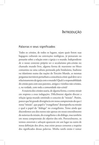 Introdução 13
Introdução
Palavras e seus significados
Todos os cristãos, de todos os lugares, sejam quais forem suas
bagagens culturais ou convicções teológicas, já pensaram ou
pensarão sobre a relação entre a igreja e o mundo. Independente
de o nosso contexto próprio ser o secularismo pós-cristão no
chamado mundo livre, alguma forma de marxismo no bloco
comunista ou uma cultura permeada pelo hinduísmo, budismo
ou islamismo numa das nações do Terceiro Mundo, as mesmas
perguntasinevitáveisperturbamaconsciênciacristã:qualdevesero
relacionamento da igreja com o mundo? Qual é a responsabilidade
do cristão para com seus parentes, amigos e vizinhos não-cristãos,
e, na verdade, com toda a comunidade não-cristã?
A maioria dos cristãos usaria, de alguma forma, o termo missão
em resposta a essas indagações. Dificilmente alguém discute a
relação igreja-mundo omitindo o conceito de “missão”. Porém,
parece que há grande divergência em nossa compreensão do que é
nossa “missão”, que papel o “evangelismo” desempenha na missão
e qual o papel do “diálogo” no evangelismo. Temo ainda que
discordemos uns dos outros não apenas em nosso entendimento
da natureza da missão, do evangelismo e do diálogo, mas também
em nossa compreensão do objetivo dos três. Provavelmente, os
termos conversão e salvação aparecem em um lugar ou outro de
nossa definição dos alvos, mas existe pouco consenso a respeito
dos significados dessas palavras. Minha tarefa então é tomar
 