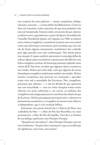 14 A missão cristã no mundo moderno
este conjunto de cinco palavras — missão, evangelismo, diálogo,
salvação e conversão — e tentar defini-las biblicamente. Como eu
disse em Lausanne, tenho esperança de que meu propósito não
seja mal interpretado. Estamos todos conscientes de que, durante
os últimos anos, especialmente a partir da Quarta Assembleia do
Conselho Mundial de Igrejas, em Uppsala, em 1968, as relações
entre cristãos evangélicos e ecumênicos (se posso usar esses termos
como uma abreviação conveniente, pois reconheço que eles não
são de forma alguma mutuamente excludentes) têm evoluído
para algo parecido com uma confrontação. Não desejo piorar
esta situação. E espero também não recorrer à estratégia dúbia de
colocar alguns pinos ecumênicos a postos para derrubá-los com
bolas evangélicas certeiras, de forma que possamos aplaudir nossa
vitória fácil! Veja bem, acredito que algumas ideias ecumênicas
são erradas. Porém, por outro lado, creio que algumas de nossas
formulações evangélicas tradicionais também são erradas. Muitos
cristãos ecumênicos não parecem ter começado a aprender
como viver sob a autoridade das Escrituras. Nós, evangélicos,
pensamos que sabemos — e não há dúvida de que queremos
isso com sinceridade —, mas em várias situações somos muito
seletivos em nossa submissão e, em outras, as tradições dos
evangélicos mais antigos parecem ser mais fruto da cultura do que
da Escritura. Minha preocupação principal então é submeter os
pensamentos ecumênico e o evangélico ao mesmo teste objetivo
e independente, que é o da revelação bíblica.
Entretanto, meu ponto inicial não é a Palavra de Deus, mas
a sabedoria de Alice — a Alice do País das Maravilhas, ou, mais
precisamente, a Alice do País do Espelho. Você deve se lembrar
de seu diálogo espirituoso com Humpty Dumpty.
“Quando uso uma palavra”, disse Humpty Dumpty com um
tom zombeteiro, “ela quer dizer exatamente o que eu escolhi que
ela significasse, nem mais, nem menos”.
 