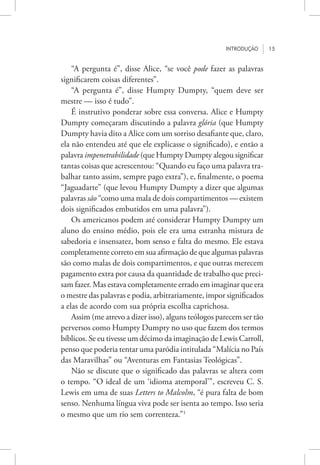Introdução 15
“A pergunta é”, disse Alice, “se você pode fazer as palavras
significarem coisas diferentes”.
“A pergunta é”, disse Humpty Dumpty, “quem deve ser
mestre — isso é tudo”.
É instrutivo ponderar sobre essa conversa. Alice e Humpty
Dumpty começaram discutindo a palavra glória (que Humpty
Dumpty havia dito a Alice com um sorriso desafiante que, claro,
ela não entendeu até que ele explicasse o significado), e então a
palavra impenetrabilidade (que Humpty Dumpty alegou significar
tantas coisas que acrescentou: “Quando eu faço uma palavra tra-
balhar tanto assim, sempre pago extra”), e, finalmente, o poema
“Jaguadarte” (que levou Humpty Dumpty a dizer que algumas
palavras são “como uma mala de dois compartimentos — existem
dois significados embutidos em uma palavra”).
Os americanos podem até considerar Humpty Dumpty um
aluno do ensino médio, pois ele era uma estranha mistura de
sabedoria e insensatez, bom senso e falta do mesmo. Ele estava
completamente correto em sua afirmação de que algumas palavras
são como malas de dois compartimentos, e que outras merecem
pagamento extra por causa da quantidade de trabalho que preci-
sam fazer. Mas estava completamente errado em imaginar que era
o mestre das palavras e podia, arbitrariamente, impor significados
a elas de acordo com sua própria escolha caprichosa.
Assim (me atrevo a dizer isso), alguns teólogos parecem ser tão
perversos como Humpty Dumpty no uso que fazem dos termos
bíblicos. Se eu tivesse um décimo da imaginação de Lewis Carroll,
penso que poderia tentar uma paródia intitulada “Malícia no País
das Maravilhas” ou “Aventuras em Fantasias Teológicas”.
Não se discute que o significado das palavras se altera com
o tempo. “O ideal de um ‘idioma atemporal’”, escreveu C. S.
Lewis em uma de suas Letters to Malcolm, “é pura falta de bom
senso. Nenhuma língua viva pode ser isenta ao tempo. Isso seria
o mesmo que um rio sem correnteza.”1
 