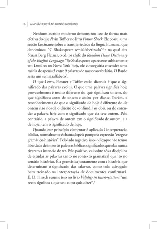 16 A missão cristã no mundo moderno
Nenhum escritor moderno demonstrou isso de forma mais
efetiva do que AlvinToffler no livro Future Shock. Ele possui uma
sessão fascinante sobre a transitoriedade da língua humana, que
denominou “O Shakespeare semialfabetizado”2
e na qual cita
Stuart Berg Flexner, o editor chefe do Random House Dictionary
of the English Language: “Se Shakespeare aparecesse subitamente
em Londres ou Nova York hoje, ele conseguiria entender uma
média de apenas 5 entre 9 palavras de nosso vocabulário. O Bardo
seria um semianalfabeto”.
O que Lewis, Flexner e Toffler estão dizendo é que o sig-
nificado das palavras evolui. O que uma palavra significa hoje
provavelmente é muito diferente do que significou ontem, do
que significou antes de ontem e assim por diante. Porém, o
reconhecimento de que o significado de hoje é diferente do de
ontem não nos dá o direito de confundir os dois, ou de enten-
der a palavra hoje com o significado que ela teve ontem. Pelo
contrário, a palavra de ontem tem o significado de ontem, e a
de hoje, tem o significado de hoje.
Quando este princípio elementar é aplicado à interpretação
bíblica, normalmente é chamado pela pomposa expressão “exegese
gramático-histórica”. Pelo lado negativo, isso indica que não temos
liberdade de impor às palavras bíblicas significados que elas nunca
tiveram a intenção de ter. Pelo positivo, cai sobre nós a disciplina
de estudar as palavras tanto no contexto gramatical quanto no
cenário histórico. É a gramática juntamente com a história que
determinam o significado das palavras, como todo advogado
bem treinado na interpretação de documentos confirmará.
E. D. Hirsch resume isso no livro Validity in Interpretation: “um
texto significa o que seu autor quis dizer”.3
 