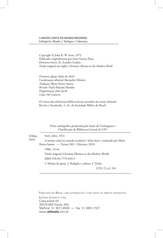 Publicado no Brasil com autorização e com todos os direitos reservados
Editora Ultimato Ltda.
Caixa postal 43
36570-000 Viçosa, MG
Telefone: 31 3611-8500 — Fax: 31 3891-1557
www.ultimato.com.br
Ficha catalográfica preparada pela Seção de Catalogação e
Classificação da Biblioteca Central da UFV
Stott, John, 1921-
A missão cristã no mundo moderno / John Stott ; traduzido por Meire
Portes Santos. — Viçosa, MG : Ultimato, 2010.
160p.; 21cm.
Título original: Christian Mission in the Modern World
ISBN 978-85-7779-039-5
1. Missão da igreja. 2. Religião e cultura. I. Título.
CDD 22.ed. 266
S588m
2010
A MISSÃO CRISTÃ NO MUNDO MODERNO
Categoria: Missão / Teologia / Liderança
Copyright © John R. W. Stott, 1975
Publicado originalmente por Inter-Varsity Press,
Downers Grove, IL, Estados Unidos.
Título original em inglês: Christian Mission in the Modern World
Primeira edição: Maio de 2010
Coordenação editorial: Bernadete Ribeiro
Tradução: Meire Portes Santos
Revisão: Paula Mazzini Mendes
Diagramação: João Jacob
Capa: Ale Gustavo
Os textos das referências bíblicas foram extraídos da versão Almeida
Revista e Atualizada, 2. ed., da Sociedade Bíblica do Brasil.
 