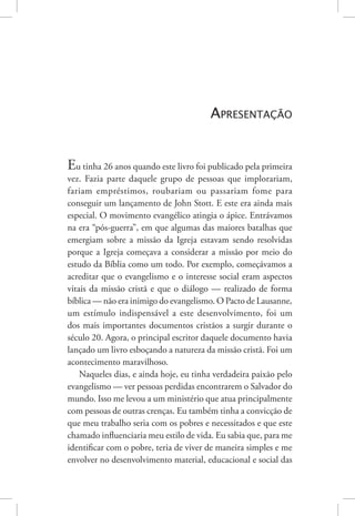 Apresentação
Eu tinha 26 anos quando este livro foi publicado pela primeira
vez. Fazia parte daquele grupo de pessoas que implorariam,
fariam empréstimos, roubariam ou passariam fome para
conseguir um lançamento de John Stott. E este era ainda mais
especial. O movimento evangélico atingia o ápice. Entrávamos
na era “pós-guerra”, em que algumas das maiores batalhas que
emergiam sobre a missão da Igreja estavam sendo resolvidas
porque a Igreja começava a considerar a missão por meio do
estudo da Bíblia como um todo. Por exemplo, começávamos a
acreditar que o evangelismo e o interesse social eram aspectos
vitais da missão cristã e que o diálogo — realizado de forma
bíblica — não era inimigo do evangelismo. O Pacto de Lausanne,
um estímulo indispensável a este desenvolvimento, foi um
dos mais importantes documentos cristãos a surgir durante o
século 20. Agora, o principal escritor daquele documento havia
lançado um livro esboçando a natureza da missão cristã. Foi um
acontecimento maravilhoso.
Naqueles dias, e ainda hoje, eu tinha verdadeira paixão pelo
evangelismo — ver pessoas perdidas encontrarem o Salvador do
mundo. Isso me levou a um ministério que atua principalmente
com pessoas de outras crenças. Eu também tinha a convicção de
que meu trabalho seria com os pobres e necessitados e que este
chamado influenciaria meu estilo de vida. Eu sabia que, para me
identificar com o pobre, teria de viver de maneira simples e me
envolver no desenvolvimento material, educacional e social das
 