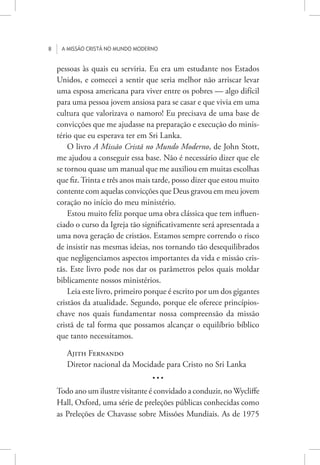 8 A missão cristã no mundo moderno
pessoas às quais eu serviria. Eu era um estudante nos Estados
Unidos, e comecei a sentir que seria melhor não arriscar levar
uma esposa americana para viver entre os pobres — algo difícil
para uma pessoa jovem ansiosa para se casar e que vivia em uma
cultura que valorizava o namoro! Eu precisava de uma base de
convicções que me ajudasse na preparação e execução do minis-
tério que eu esperava ter em Sri Lanka.
O livro A Missão Cristã no Mundo Moderno, de John Stott,
me ajudou a conseguir essa base. Não é necessário dizer que ele
se tornou quase um manual que me auxiliou em muitas escolhas
que fiz.Trinta e três anos mais tarde, posso dizer que estou muito
contente com aquelas convicções que Deus gravou em meu jovem
coração no início do meu ministério.
Estou muito feliz porque uma obra clássica que tem influen-
ciado o curso da Igreja tão significativamente será apresentada a
uma nova geração de cristãos. Estamos sempre correndo o risco
de insistir nas mesmas ideias, nos tornando tão desequilibrados
que negligenciamos aspectos importantes da vida e missão cris-
tãs. Este livro pode nos dar os parâmetros pelos quais moldar
biblicamente nossos ministérios.
Leia este livro, primeiro porque é escrito por um dos gigantes
cristãos da atualidade. Segundo, porque ele oferece princípios-
chave nos quais fundamentar nossa compreensão da missão
cristã de tal forma que possamos alcançar o equilíbrio bíblico
que tanto necessitamos.
Ajith Fernando
Diretor nacional da Mocidade para Cristo no Sri Lanka
• • •
Todo ano um ilustre visitante é convidado a conduzir, no Wycliffe
Hall, Oxford, uma série de preleções públicas conhecidas como
as Preleções de Chavasse sobre Missões Mundiais. As de 1975
 