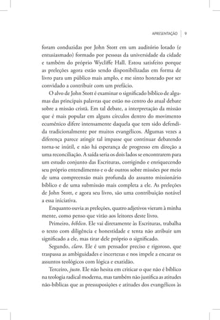 Apresentação 9
foram conduzidas por John Stott em um auditório lotado (e
entusiasmado) formado por pessoas da universidade da cidade
e também do próprio Wycliffe Hall. Estou satisfeito porque
as preleções agora estão sendo disponibilizadas em forma de
livro para um público mais amplo, e me sinto honrado por ser
convidado a contribuir com um prefácio.
O alvo de John Stott é examinar o significado bíblico de algu-
mas das principais palavras que estão no centro do atual debate
sobre a missão cristã. Em tal debate, a interpretação da missão
que é mais popular em alguns círculos dentro do movimento
ecumênico difere intensamente daquela que tem sido defendi-
da tradicionalmente por muitos evangélicos. Algumas vezes a
diferença parece atingir tal impasse que continuar debatendo
torna-se inútil, e não há esperança de progresso em direção a
uma reconciliação. A saída seria os dois lados se encontrarem para
um estudo conjunto das Escrituras, corrigindo e enriquecendo
seu próprio entendimento e o de outros sobre missões por meio
de uma compreensão mais profunda do assunto missionário
bíblico e de uma submissão mais completa a ele. As preleções
de John Stott, e agora seu livro, são uma contribuição notável
a essa iniciativa.
Enquanto ouvia as preleções, quatro adjetivos vieram à minha
mente, como penso que virão aos leitores deste livro.
Primeiro, bíblico. Ele vai diretamente às Escrituras, trabalha
o texto com diligência e honestidade e tenta não atribuir um
significado a ele, mas tirar dele próprio o significado.
Segundo, claro. Ele é um pensador preciso e rigoroso, que
traspassa as ambiguidades e incertezas e nos impele a encarar os
assuntos teológicos com lógica e exatidão.
Terceiro, justo. Ele não hesita em criticar o que não é bíblico
na teologia radical moderna, mas também não justifica as atitudes
não-bíblicas que as pressuposições e atitudes dos evangélicos às
 