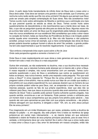 Curta: www.facebook.com/OEstandartede Cristo
Amor. A partir desta fonte transbordante do infinito Amor de Deus todo o nosso amor a
Deus deve saltar. Esta deve ser sempre uma grande e certa verdade, que O amamos, por
nenhuma outra razão senão que Ele nos amou primeiro! Há alguns que pensam que Deus
pode ser amado pela simples contemplação de Suas obras. Nós não acreditamos nisto!
Temos ouvido muito sobre admirações de filósofos e sentimos que a admiração era mais
do que possível quando se estuda as obras de Deus. Temos ouvido muito sobre
questionamentos de descobridores e nós reconhecemos que a mente deve ser base, de
fato, o que não se perguntam quando ele olha para as obras de Deus. Algumas vezes nós
já ouvimos falar sobre um amor de Deus que foi engendrado pelas belezas da paisagem,
mas nós nunca acreditamos em sua existência! Nós acreditamos que onde o amor nasce
no coração do homem, todas as maravilhas da Providência de Deus e da Criação podem
excitar aquele amor novamente, estando lá já. Mas nós não fazemos e não podemos
acreditar, porque nunca vimos tal exemplo, que a mera contemplação das obras de Deus
jamais poderia levantar qualquer homem à altura de amor! Na verdade, o grande proble-
ma tem sido experimentado e que foi resolvido negativamente. O que disse o poeta –
“Que embora a temperada brisa sopre suave sobre a ilha de Java
Onde cada perspectiva agrada e somente o homem é vil.”
Onde Deus é mais resplandecente em suas obras e mais generoso em seus dons, ali o
homem tem sido o mais vil e Deus é o mais esquecido!
Outros têm ensinado, se não exatamente na doutrina, mas a sua doutrina leva necessá-
riamente a isso, que a natureza humana pode alcançar por si mesmo até o amor a Deus.
A nossa resposta é simples, nós nunca encontramos com um exemplo. Temos curio-
samente questionado o povo de Deus e acreditamos que outros os questionaram em
todos os tempos, mas nunca tivemos, senão uma resposta a esta pergunta: “Por que você
amou a Deus?” A única resposta foi: “Porque Ele me amou primeiro”. Já ouvi homens
pregarem sobre o livre-arbítrio, mas eu ainda nunca ouvi falar de um cristão que exaltou o
livre-arbítrio em sua própria experiência! Eu ouvi pessoas dizerem que os homens de sua
própria vontade podem voltar-se para Deus, crer, se arrepender e amar. Mas eu ouvi as
mesmas pessoas, quando se fala de sua própria experiência, dizer que eles não se
voltaram para Deus, mas que Jesus os procurou quando eles eram estranhos, errantes do
rebanho de Deus! Toda a questão pode parecer ilusória suficiente quando pregada, mas
quando sentida, encontra-se a ser um fantasma. Pode parecer correto o suficiente para
um homem dizer a seus companheiros que seu próprio livre-arbítrio pode salvá-lo -, mas
quando ele vem para aproximar-se para lidar com sua própria consciência – ele próprio,
embora selvagem em sua doutrina, é obrigado a dizer: “Oh, sim, eu amo Jesus porque
Ele me amou primeiro”.
Fico imaginando em um irmão Wesleyano que, por vezes, protestou contra a doutrina da
eleição no púlpito – e, em seguida, deu este próprio hino e todos os membros da Igreja
juntaram-se em cantar mais intensamente – e, ao mesmo tempo em que estiveram
badalando o dobre de finados de seus próprios princípios peculiares, pois se esse hino é
verdade, o Arminianismo deve ser uma mentira! Se é certo o fato que a única razão para
o nosso amor a Deus é que o Seu amor foi derramado em nossos corações, então não
 