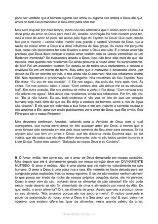 Curta: www.facebook.com/OEstandartede Cristo
pode ser verdade que o homem alguma vez amou ou alguma vez amará a Deus até que,
antes de tudo Deus manifeste o Seu amor para com ele!
Mas sem disputar por mais tempo, todos nós não admitimos que o nosso amor a Deus é a
doce prole do amor de Deus para nós? Ah, Amado, admiração fria todo homem pode ter,
mas o calor do amor só pode ser aceso pelo fogo do Espírito de Deus! Que cada cristão
fale por si mesmo – vamos todos manter esta grande e cardeal Verdade de Deus que a
razão do nosso amor a Deus é a doce influência de Sua graça. Às vezes me pergunto
isso, como nós deveríamos ter sido levados a amar a Deus em tudo. É o nosso amor tão
precioso que Deus deve cortejar o nosso amor vestido com as vestes vermelhas de um
Redentor morrendo? Se tivéssemos amado a Deus, isso não teria sido mais do que ele
merecia, mas quando nos rebelamos Ele ainda procurou o nosso amor, foi surpreendente,
de fato! Foi um assombro quando Ele despiu-se de todos seus esplendores e desceu e
envolveu-Se em um manto de barro. Mas acho que a maravilha é destacada ainda, por
depois de Ele ter morrido por nós, e nós ainda não O amamos! Nós nos rebelamos contra
Ele. Nós rejeitamos a proclamação do Evangelho. Nós resistimos ao Seu Espírito. Mas
Ele disse: “Eu vou ter seu coração”. E Ele nos seguiu, dia após dia, hora após hora. Às
vezes, Ele nos colocou baixo e disse: “Com certeza eles vão adorar-me se eu restaurá-
los!”. Em outra ocasião, Ele nos encheu de milho e vinho e Ele disse: “Com certeza eles
vão adorar-me agora”. Mas ainda nos revoltamos, ainda nos rebelamos. Por fim, ele dis-
se: “Eu já não lutarei. Eu sou todo-poderoso e não vou ter isto de que um coração
humano seja mais forte do que eu. Eu dirijo a vontade do homem, como a rios de água
são virados”. E eis que ele estendeu a sua força e em um instante a corrente mudou e
nós amamos a Ele, para que então pudéssemos ver o amor de Deus, que Ele enviou Seu
Filho para ser o nosso Redentor!
Mas devemos confessar, Amados, voltando para a Verdade de Deus com a qual
começamos, que nunca deveríamos ter tido qualquer amor por Deus, a menos que o
amor tivesse sido semeado em nós pela doce semente do Seu amor para conosco. Se há
alguém aqui que tem um amor a Cristo, que ele discorda desta Doutrina aqui, se ele
insiste, que ele saiba que não deve diferir doravante, pois no céu todos cantam louvores à
Livre Graça! Todos eles cantam: “Salvação ao nosso Deus e ao Cordeiro”.
II. O Amor, então, tem como seu pai o amor de Deus derramado em nossos corações.
Mas depois que ele é divinamente gerado em nosso coração deve ser DIVINAMENTE
NUTRIDO. O amor é exótico. Não é uma planta que vai nutrir-se naturalmente no solo
humano. O amor a Deus é uma coisa rica e rara. Ele morreria se fosse deixado para ser
congelado pelas explosões frias do nosso egoísmo. E se ele não receber nenhum alimen-
to que possa ser tirado da rocha de nossos próprios corações duros, ele irá perecer.
Como o amor vem do céu, portanto deve se alimentar de pão celestial! Ele não pode
existir neste deserto se não for alimentado de cima e alimentado por maná do Alto. De
que, então, o amor alimenta? Ora, se alimenta de amor. Aquilo que veio a produzir torna-
se seu alimento. “Nós amamos porque ele nos amou primeiro”. O motivo constante e
poder de sustentação do nosso amor a Deus é o Seu amor por nós! E aqui, deixe-me
observar que existem diferentes tipos de alimentos, neste grande celeiro do amor.
 
