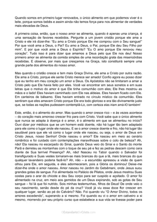 Curta: www.facebook.com/OEstandartede Cristo
Quando somos em primeiro lugar renovados, o único alimento em que podemos viver é o
leite, porque somos bebês e assim ainda não temos força para nos alimentar de verdades
mais elevadas de Deus.
A primeira coisa, então, que o nosso amor se alimenta, quando é apenas uma criança, é
uma sensação de favores recebidos. Pergunte a um jovem cristão porque ele ama a
Cristo e ele irá dizer-lhe: “Eu amo a Cristo porque Ele me comprou com o Seu sangue!”
Por que você ama a Deus, o Pai? Eu amo a Deus, o Pai, porque Ele deu Seu Filho por
mim”. E por que você ama a Deus o Espírito? “Eu O amo porque Ele renovou meu
coração”. Tudo isso é para dizer que amamos a Deus pelo que Ele nos deu! Nosso
primeiro amor se alimenta da comida simples de uma recordação grata das misericórdias
recebidas. E observe, por mais que cresçamos na Graça, isto constituirá sempre uma
grande parte dos alimentos do nosso amor.
Mas quando o cristão cresce e tem mais Graça Divina, ele ama a Cristo por outra razão.
Ele ama a Cristo, porque ele sente Cristo merece ser amado! Confio agora eu posso dizer
que eu tenho em meu coração um amor a Deus. Os Apóstolos não se limitaram a amar a
Cristo pelo que Ele havia feito por eles. Você vai encontrar em seus sonetos e em suas
letras que o motivo do amor é que Ele tinha comunhão com eles; Ele lhes mostrou as
mãos e o lado! Eles haviam caminhado com Ele nas aldeias. Eles haviam ficado com Ele.
Em canteiros de bálsamo. Eles haviam entrado no círculo místico da comunhão. Eles
sentiram que eles amavam Cristo porque Ele era todo glorioso e era tão divinamente justo
que, se todas as nações pudessem contemplá-Lo, com certeza elas iriam amá-lO também!
Este, então, é o alimento do amor. Mas quando o amor cresce rico – e às vezes acontece
– do coração mais amoroso crescer frio para com Cristo. Você sabe que o único alimento
que nunca se adapta à doença é o amor, é o alimento em que se alimentou no início?
Ouvi dizer por médicos que se um homem está doente, não há lugar tão bem adaptado
para ele como o lugar onde ele nasceu. E se o amor cresce doente e frio, não há lugar tão
saudável para que ele vá como o lugar onde ele nasceu, ou seja, o amor de Deus em
Cristo Jesus, nosso Senhor! Onde nasceu o amor? Ele nasceu em meio ao cenário
romântico e foi cuidado com contemplações maravilhosas sobre o colo de beleza? Ah,
não! Ela nasceu no escarpado do Sinai, quando Deus veio do Sinai e o Santo do monte
Parã e derreteu as montanhas com o toque de seu pé e fez as pedras descem como cera
diante de Sua terrível Presença? Ah, não! Nasceu no Tabor quando o Salvador foi
transfigurado e Suas vestes tornaram-se mais brancas do que a lã, mais brancas do que
qualquer lavandeiro poderia fazê-lo? Ah, não – a escuridão apressou a visão de quem
olhou para Ele, em seguida, e eles adormeceram, pois a Glória os dominou! Deixe-me
dizer-lhe onde o amor nasceu. Amor nasceu no Jardim do Getsêmani, onde Jesus suou
grandes gotas de sangue. Foi alimentada no Palácio de Pilatos, onde Jesus mostrou Suas
costas para o arar do chicote e deu Seu corpo para ser cuspido e açoitado. O amor foi
alimentado na cruz, em meio aos gemidos de um Deus expirando, sob as gotas de Seu
sangue – foi lá que foi nutrido. Sois minhas testemunhas, filhos de Deus! De onde veio o
seu nascimento, senão desde do pé da cruz? Você já viu essa doce flor crescer em
qualquer lugar, senão ao pé do Calvário? Não. Foi quando viu “O Amor Divino, todos os
amores excedendo”, superando a si mesmo. Foi quando eu vi o amor em cativeiro a si
mesmo, morrendo por seu próprio curso que estabelece a sua vida se tivesse poder para
 
