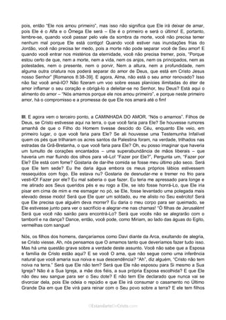 Curta: www.facebook.com/OEstandartede Cristo
pois, então “Ele nos amou primeiro”, mas isso não significa que Ele irá deixar de amar,
pois Ele é o Alfa e o Ômega Ele será – Ele é o primeiro e será o último! E, portanto,
lembre-se, quando você passar pelo vale da sombra da morte, você não precisa temer
nenhum mal porque Ele está contigo! Quando você estiver nas inundações frias do
Jordão, você não precisa ter medo, pois a morte não pode separar você de Seu amor! E
quando você entrar nos mistérios da eternidade, você não precisa tremer, pois, “Porque
estou certo de que, nem a morte, nem a vida, nem os anjos, nem os principados, nem as
potestades, nem o presente, nem o porvir, Nem a altura, nem a profundidade, nem
alguma outra criatura nos poderá separar do amor de Deus, que está em Cristo Jesus
nosso Senhor” [Romanos 8:38-39]. E agora, Alma, não está o seu amor renovado? Isso
não faz você amá-lO? Não fizeram um voo sobre essas planícies ilimitadas do éter de
amor inflamar o seu coração e obrigá-lo a deleitar-se no Senhor, teu Deus? Está aqui o
alimento do amor – “Nós amamos porque ele nos amou primeiro”, e porque neste primeiro
amor, há o compromisso e a promessa de que Ele nos amará até o fim!
III. E agora vem o terceiro ponto, a CAMINHADA DO AMOR. “Nós o amamos”. Filhos de
Deus, se Cristo estivesse aqui na terra, o que você faria para Ele? Se houvesse rumores
amanhã de que o Filho do Homem tivesse descido do Céu, enquanto Ele veio, em
primeiro lugar, o que você faria para Ele? Se ali houvesse uma Testemunha Infalível
quem os pés que trilharam os acres santos da Palestina foram, na verdade, trilhados nas
estradas da Grã-Bretanha, o que você faria para Ele? Oh, eu posso imaginar que haveria
um tumulto de corações encantados – uma superabundância de mãos liberais – que
haveria um mar fluindo dos olhos para vê-Lo! “Fazer por Ele?”, Pergunta um, “Fazer por
Ele? Ele está com fome? Gostaria de dar-lhe comida se fosse meu último pão seco. Será
que Ele tem sede? Eu lhe daria água embora os meus próprios lábios estivessem
ressequidos com fogo. Ele estava nu? Gostaria de desnudar-me e tremer no frio para
vesti-lO! Fazer por ele? Eu mal saberia o que fazer. Eu teria me apressado para longe e
me atirado aos Seus queridos pés e eu rogo a Ele, se isto fosse honrá-Lo, que Ele iria
pisar em cima de mim e me esmagar no pó, se Ele, fosse levantado uma polegada mais
elevado desse modo! Será que Ele quer um soldado, eu me alisto no Seu exército! Será
que Ele precisa que alguém deva morrer? Eu daria o meu corpo para ser queimado, se
Ele estivesse junto para ver o sacrifício e alegrar-me nas chamas! “Ó filhas de Jerusalém!
Será que você não sairão para encontrá-Lo? Será que vocês não se alegrarão com o
tamboril e na dança? Dance, então, você pode, como Miriam, ao lado das águas do Egito,
vermelhas com sangue!
Nós, os filhos dos homens, dançaríamos como Davi diante da Arca, exultando de alegria,
se Cristo viesse. Ah, nós pensamos que O amamos tanto que deveríamos fazer tudo isso.
Mas há uma questão grave sobre a verdade deste assunto. Você não sabe que a Esposa
e família de Cristo estão aqui? E se você O ama, que não segue como uma inferência
natural que você amaria sua noiva e sua descendência? “Ah”, diz alguém, “Cristo não tem
noiva na terra.” Será que Ele não tem? Será que Ele não esposou para Si mesmo a Sua
Igreja? Não é a Sua Igreja, a mãe dos fiéis, a sua própria Esposa escolhida? E que Ele
não deu seu sangue para ser o Seu dote? E não tem Ele declarado que nunca vai se
divorciar dela, pois Ele odeia o repúdio e que Ele irá consumar o casamento no Último
Grande Dia em que Ele virá para reinar com o Seu povo sobre a terra? E ele tem filhos
 