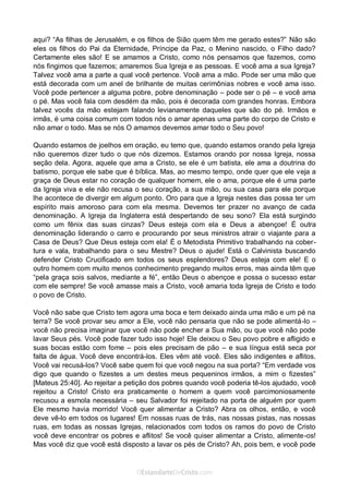 Curta: www.facebook.com/OEstandartede Cristo
aqui? “As filhas de Jerusalém, e os filhos de Sião quem têm me gerado estes?” Não são
eles os filhos do Pai da Eternidade, Príncipe da Paz, o Menino nascido, o Filho dado?
Certamente eles são! E se amamos a Cristo, como nós pensamos que fazemos, como
nós fingimos que fazemos; amaremos Sua Igreja e as pessoas. E você ama a sua Igreja?
Talvez você ama a parte a qual você pertence. Você ama a mão. Pode ser uma mão que
está decorada com um anel de brilhante de muitas cerimônias nobres e você ama isso.
Você pode pertencer a alguma pobre, pobre denominação – pode ser o pé – e você ama
o pé. Mas você fala com desdém da mão, pois é decorada com grandes honras. Embora
talvez vocês da mão estejam falando levianamente daqueles que são do pé. Irmãos e
irmãs, é uma coisa comum com todos nós o amar apenas uma parte do corpo de Cristo e
não amar o todo. Mas se nós O amamos devemos amar todo o Seu povo!
Quando estamos de joelhos em oração, eu temo que, quando estamos orando pela Igreja
não queremos dizer tudo o que nós dizemos. Estamos orando por nossa Igreja, nossa
seção dela. Agora, aquele que ama a Cristo, se ele é um batista, ele ama a doutrina do
batismo, porque ele sabe que é bíblica. Mas, ao mesmo tempo, onde quer que ele veja a
graça de Deus estar no coração de qualquer homem, ele o ama, porque ele é uma parte
da Igreja viva e ele não recusa o seu coração, a sua mão, ou sua casa para ele porque
lhe acontece de divergir em algum ponto. Oro para que a Igreja nestes dias possa ter um
espírito mais amoroso para com ela mesma. Devemos ter prazer no avanço de cada
denominação. A Igreja da Inglaterra está despertando de seu sono? Ela está surgindo
como um fênix das suas cinzas? Deus esteja com ela e Deus a abençoe! É outra
denominação liderando o carro e procurando por seus ministros atrair o viajante para a
Casa de Deus? Que Deus esteja com ela! É o Metodista Primitivo trabalhando na cober-
tura e vala, trabalhando para o seu Mestre? Deus o ajude! Está o Calvinista buscando
defender Cristo Crucificado em todos os seus esplendores? Deus esteja com ele! E o
outro homem com muito menos conhecimento pregando muitos erros, mas ainda têm que
“pela graça sois salvos, mediante a fé”, então Deus o abençoe e possa o sucesso estar
com ele sempre! Se você amasse mais a Cristo, você amaria toda Igreja de Cristo e todo
o povo de Cristo.
Você não sabe que Cristo tem agora uma boca e tem deixado ainda uma mão e um pé na
terra? Se você provar seu amor a Ele, você não pensaria que não se pode alimentá-lo –
você não precisa imaginar que você não pode encher a Sua mão, ou que você não pode
lavar Seus pés. Você pode fazer tudo isso hoje! Ele deixou o Seu povo pobre e afligido e
suas bocas estão com fome – pois eles precisam de pão – e sua língua está seca por
falta de água. Você deve encontrá-los. Eles vêm até você. Eles são indigentes e aflitos.
Você vai recusá-los? Você sabe quem foi que você negou na sua porta? “Em verdade vos
digo que quando o fizestes a um destes meus pequeninos irmãos, a mim o fizestes”
[Mateus 25:40]. Ao rejeitar a petição dos pobres quando você poderia tê-los ajudado, você
rejeitou a Cristo! Cristo era praticamente o homem a quem você parcimoniosamente
recusou a esmola necessária – seu Salvador foi rejeitado na porta de alguém por quem
Ele mesmo havia morrido! Você quer alimentar a Cristo? Abra os olhos, então, e você
deve vê-lo em todos os lugares! Em nossas ruas de trás, nas nossas pistas, nas nossas
ruas, em todas as nossas Igrejas, relacionados com todos os ramos do povo de Cristo
você deve encontrar os pobres e aflitos! Se você quiser alimentar a Cristo, alimente-os!
Mas você diz que você está disposto a lavar os pés de Cristo? Ah, pois bem, e você pode
 