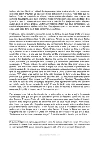 Curta: www.facebook.com/OEstandartede Cristo
fazê-lo. Não tem Ele filhos caídos? Será que não existem irmãos e irmãs que pecaram e
que estão assim impuros? Se os pés de Cristo estivessem presentes, você disse que iria
lavá-los. Então, se um cristão se afastou, procure restaurá-lo e levá-lo mais uma vez ao
caminho da justiça! E você quer encher as mãos de Cristo com a sua generosidade? Sua
Igreja é a casa do tesouro dê suas esmolas e a mão de Sua Igreja está estendida para
ajudar, pois ela sempre precisa. Ela tem um trabalho a fazer, que deve ser realizado. Ela
é estreitada porque sua ajuda é retida dela. Despeje seus dons no seu tesouro – pois tudo
o que você pode dar a ela é dado ao Senhor Jesus Cristo.
Finalmente, para estimular o seu amor, deixe-me lembrá-lo que Jesus Cristo teve duas
provações de Seu amor que Ele suportou com firmeza, mas que muitas vezes são demais
para nós. Quando Cristo estava no alto e glorioso, Admira-me que Ele nos amou. Tenho
conhecido muitos homens que amavam seu amigo quando ele estava na mesma baixeza.
Mas ele avançou e [passou] a desdenhar seu conhecimento do homem em cuja mesa ele
tinha se alimentado. A elevada exaltação experimenta o amor que tivemos por aqueles
que são inferiores a nós em status. Agora, Cristo Jesus, o Senhor do Céu e o Rei dos
anjos, condescendeu a nos reconhecer antes que Ele viesse à terra. Ele sempre chamou-
nos irmãos e irmãs – e uma vez que Ele subiu ao Céu e tem reassumido o diadema mais
uma vez e se sentado à direita de Deus – Ele nunca esqueceu de nós! Seu alto status
nunca o fez desdenhar um discípulo! Quando Ele entrou em Jerusalém montado em
triunfo, não lemos que Ele desprezou a confissão que os humildes pescadores eram Seus
seguidores. E “Agora, embora Ele reine exaltado nas alturas, Seu amor ainda é tão
grande”. Ele ainda nos chama Irmãos, Amigos! Ele ainda reconhece o parentesco do
mesmo sangue. E, no entanto, por estranho que pareça, nós conhecemos muitos cristãos
que se esqueceram de grande parte do seu amor a Cristo quando eles cresceram no
mundo. “Ah”, disse uma mulher que tinha sido desejosa de fazer muito por Cristo na
pobreza e que ganhou uma grande soma deixada a ela, “Eu não posso fazer tanto quanto
eu costumava fazer”. “Mas como é isso?”, Perguntou alguém. Ela disse: “Quando eu tinha
um xelim na bolsa eu tinha um coração de guinéu1
, mas agora que eu tenho uma bolsa de
um guinéu, só tenho um coração de xelim”. É uma tentação triste para alguns homens
ficarem ricos. Eles se contentavam em ir para a casa de reunião e misturar-se com a
congregação ignóbil enquanto eles tinham apenas pouco.
Eles enriqueceram; há um tapete oriental na sala – eles agora têm arranjos demasiado
esplêndidos para que eles possam convidar os pobres do rebanho, como uma vez que
eles fizeram. E Jesus Cristo não está tão na moda como para permitir-lhes introduzir
qualquer tema religioso quando se encontram com os seus novos amigos. Além disso,
eles dizem que agora são obrigados a pagar esta visita e aquela visita – e eles devem
passar tanto tempo sobre roupas – e em manter seu status e respeitabilidade, que não
podem encontrar tempo para orar como eles faziam. A Casa de Deus tem que ser
negligenciada pois o partido e Cristo tem menos do seu coração do que ele já teve.
“Trata-se de sua bondade para o seu amigo?” E você tem subido tão alto que você tem
____________
[1] Guinéu: Antiga moeda inglesa, equivalente a 21 xelins. Foi cunhada pela primeira vez em 1663, em ouro
proveniente da costa de Guiné, na África ocidental, derivando seu nome dessa região. Foi a principal moeda
de ouro inglesa até 1813, quando o soberano, equivalente a 20 xelins, tomou seu lugar. (Dicio.com.br)
 