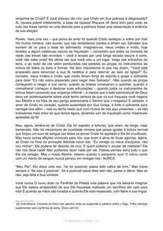 Curta: www.facebook.com/OEstandartede Cristo
vergonha de Cristo? E você cresceu tão rico, que Cristo em Sua pobreza é desprezado?
Ai, riqueza pobre! Infelizmente, a base da riqueza! Riqueza vil! Seria bom para você, se
tudo isto fosse varrido se uma descida para a pobreza fosse uma restauração à ardência
de sua afeição!
Porém, mais uma vez – que prova de amor foi quando Cristo começou a sofrer por nós!
Há muitos homens, não duvido, que são verdadeiros crentes e amam seu Salvador que
tremem de vir para o teste de sofrimento. Imaginem-se, meus irmãos e irmãs, hoje
levados a algum calabouço escuro da Inquisição – concebam que todos os horrores da
idade das trevas são revividos – você é levado por uma longa escada escura e corre,
você não sabe onde! Na última vez que você veio a um lugar, longe nas entranhas da
terra, e ao redor de vós veem penduradas nas paredes as pinças, os instrumentos de
tortura de todos os tipos e formas. Há dois inquisidores lá que vos dizem, “Você está
preparado para renunciar a sua fé herética e para retornar ao seio da Igreja?” Eu
concebo, meus irmãos e irmãs, que vocês teriam força de espírito e graça o suficiente
para dizer “Eu não estou preparado para negar meu Salvador”. Mas quando as pinças
começaram a rasgar a sua carne, quando as brasas começaram a queimar, quando a
cremalheira2
começou a deslocar suas articulações – quando todos os instrumentos de
tortura forem causando sua vingança infernal – a menos que o lado sobrenatural de Deus
deva ser poderosamente sobre você tenho certeza de que na sua fraqueza você negaria
seu Mestre e na hora do seu perigo abandonaria o Senhor que o resgatou! É verdade, o
amor de Cristo no coração, quando sustentado por Sua Graça, é forte o suficiente para
carregar-nos além – mas eu tenho medo que com muitos de nós aqui presentes – se não
tivéssemos mais amor do que temos agora, devemos sair da Inquisição como miseráveis
apóstatas da fé!
Mas, agora, lembre-se de Cristo. Ele foi exposto a torturas, que eram, de longe, mais
tremendas. Não há mecanismo de crueldade romana que possa igualar à tortura terrível
que forçou um suor de sangue por todos os poros! Cristo foi açoitado e Ele foi crucificado.
Mas havia outras aflições invisíveis para nós, que eram a alma de Suas agonias. Agora,
se Cristo na hora da provação dolorida havia dito: "Eu renego os meus discípulos, não
vou morrer", Ele poderia ter descido da cruz. E quem poderia o acusar de maldade? Ele
não nos deve nada! Não podíamos fazer nada por ele. Pobres vermes seria tudo o que
Ele iria renegar. Mas o nosso Mestre, mesmo quando o sangrento suor O cobriu como
com um manto de sangue, nunca pensou em renegar-nos - NUNCA.
"Meu Pai", Ele disse uma vez, "se for possível, passe este cálice de mim." Mas havia
sempre o “Se isso é possível”. Se é possível salvar-lhes sem isto, passe o cálice. Mas se
não, seja feita a Sua vontade.
Você nunca O ouviu dizer no Pavilhão de Pilatos uma palavra que iria deixá-lo imaginar
que Ele estava arrependido de que Ele houvesse realizado um sacrifício tão caro para
nós! E quando as mãos são furadas e quando Ele está ressecado, com febre e sua língua
____________
[2] Cremalheira: Corrente de ferro com gancho onde se suspende a caldeira sobre o fogo. Trilho dentado
suplementar para via férrea de serra. (Dicio.com.br)
 