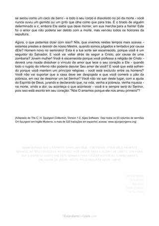 Curta: www.facebook.com/OEstandartede Cristo
se secou como um caco de barro - e todo o seu corpo é dissolvido no pó da morte - você
nunca ouviu um gemido ou um grito que olha como que para trás. É o brado de alguém
determinado a ir, embora Ele saiba que deve morrer, em sua marcha para a frente! Este
foi o amor que não poderia ser detido com a morte, mas venceu todos os horrores da
sepultura.
Agora, o que podemos dizer com isso? Nós, que vivemos nestes tempos mais suaves -
estamos prestes a desistir de nosso Mestre, quando somos julgados e tentados por causa
dEle? Homem novo no seminário! Esta é a tua sorte ser escarnecido, porque você é um
seguidor do Salvador. E você vai voltar atrás de seguir a Cristo, por causa de uma
zombaria? Jovem mulher! Você é escarnecida porque você professa a religião de Cristo -
deverá uma risada dissolver o vínculo de amor que tece o seu coração a Ele - quando
todo o rugido do inferno não poderia desviar Seu amor de você? E você que está sofren-
do porque você mantem um princípio religioso - você está excluído entre os homens?
Você não vai suportar que a casa deve ser despojada e que você comerá o pão da
pobreza, em vez de desonrar um tal Senhor? Você não vai sair deste lugar, com a ajuda
do Espírito de Deus, jurando e declarando que, na vida, venha a pobreza, venha riqueza -
na morte, vindo a dor, ou aconteça o que acontecer - você é e sempre será do Senhor,
pois isso está escrito em seu coração: "Nós O amamos porque ele nos amou primeiro"?
[Adaptado de The C. H. Spurgeon Collection, Version 1.0, Ages Software. Veja todos os 63 volumes de sermões
CH Spurgeon em Inglês Moderno, e mais de 525 traduções em espanhol, acesse: www.spurgeongems.org]
ORAMOS PARA QUE O ESPÍRITO SANTO APLIQUE, COM PODER, O QUE DELE HÁ NESTE
SERMÃO, AO SEU CORAÇÃO E AO NOSSO, POR CRISTO PARA A GLÓRIA DE CRISTO. ORE PARA
QUE O ESPÍRITO SANTO USE ESTE SERMÃO PARA TRAZER MUITOS AO CONHECIMENTO
SALVADOR DE JESUS CRISTO, PELA GRAÇA DE DEUS. AMÉM!
Sola Scriptura!
Sola Gratia!
Sola Fide!
Solus Christus!
 