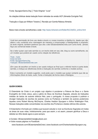 Curta: www.facebook.com/OEstandartede Cristo
Fonte: SpurgeonGems.Org │ Título Original: “Love”
As citações bíblicas desta tradução foram retiradas da versão ACF (Almeida Corrigida Fiel)
Tradução e Capa por William Teixeira │ Revisão por Camila Rebeca Almeida
Baixe mais e-books semelhantes a este: http://www.4shared.com/folder/ifLC3UEG/_online.html
QUEM SOMOS:
O Estandarte de Cristo é um projeto cujo objetivo é proclamar a Palavra de Deus e o Santo
Evangelho de Cristo Jesus, para a glória do Deus da Escritura Sagrada, através de traduções
inéditas de textos de autores bíblicos fiéis, para o português. A nossa proposta é publicar e
divulgar traduções de escritos de autores como os Puritanos e também de autores posteriores
àqueles como Robert Murray McCheyne, Charles Haddon Spurgeon e Arthur Walkington Pink.
Nossas traduções estão concentradas nos escritos dos Puritanos e destes últimos três autores.
O Estandarte é formado por cristãos que buscam estudar e viver as Escrituras Sagradas em todas
as áreas de suas vidas, holisticamente; para que assim, e só assim, possam glorificar a Deus e
deleitar-se nEle desde agora e para sempre.
♦ Contato: OEstandarteDeCristo@outlook.com
♦ Visite nossas páginas no Facebook:
www.facebook.com/OEstandarteDeCristo | www.facebook.com/CharleshaddonSpurgeon.org
Você tem permissão de livre uso deste e-book e o nosso incentivo a distribuí-lo, desde que não
altere o seu conteúdo e/ou mensagem de maneira a comprometer a fidedignidade e propósito
do texto original, também pedimos que cite o site OEstandarteDeCristo.com como fonte. Jamais
faça uso comercial deste e-book.
Se o leitor quiser usar este sermão ou um trecho dele em seu site, blog ou outro semelhante, eis
um modelo que poderá ser usado como citação da referência:
Título – Autor
Corpo do texto
Fonte: SpurgeonGems.Org
Tradução: OEstandarteDeCristo.com
(Em caso de escolher um trecho a ser usado indique ao final que o referido trecho é parte deste
sermão, e indique as referências (fonte e tradução) do sermão conforme o modelo acima).
Este é somente um modelo sugerido, você pode usar o modelo que quiser contanto que cite as
informações (título do texto, autor, fonte e tradução) de forma clara e fidedigna.
 