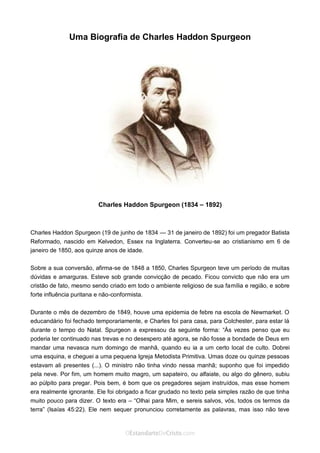 Curta: www.facebook.com/OEstandartede Cristo
Uma Biografia de Charles Haddon Spurgeon
Charles Haddon Spurgeon (1834 – 1892)
Charles Haddon Spurgeon (19 de junho de 1834 — 31 de janeiro de 1892) foi um pregador Batista
Reformado, nascido em Kelvedon, Essex na Inglaterra. Converteu-se ao cristianismo em 6 de
janeiro de 1850, aos quinze anos de idade.
Sobre a sua conversão, afirma-se de 1848 a 1850, Charles Spurgeon teve um período de muitas
dúvidas e amarguras. Esteve sob grande convicção de pecado. Ficou convicto que não era um
cristão de fato, mesmo sendo criado em todo o ambiente religioso de sua família e região, e sobre
forte influência puritana e não-conformista.
Durante o mês de dezembro de 1849, houve uma epidemia de febre na escola de Newmarket. O
educandário foi fechado temporariamente, e Charles foi para casa, para Colchester, para estar lá
durante o tempo do Natal. Spurgeon a expressou da seguinte forma: “Às vezes penso que eu
poderia ter continuado nas trevas e no desespero até agora, se não fosse a bondade de Deus em
mandar uma nevasca num domingo de manhã, quando eu ia a um certo local de culto. Dobrei
uma esquina, e cheguei a uma pequena Igreja Metodista Primitiva. Umas doze ou quinze pessoas
estavam ali presentes (...). O ministro não tinha vindo nessa manhã; suponho que foi impedido
pela neve. Por fim, um homem muito magro, um sapateiro, ou alfaiate, ou algo do gênero, subiu
ao púlpito para pregar. Pois bem, é bom que os pregadores sejam instruídos, mas esse homem
era realmente ignorante. Ele foi obrigado a ficar grudado no texto pela simples razão de que tinha
muito pouco para dizer. O texto era – “Olhai para Mim, e sereis salvos, vós, todos os termos da
terra” (Isaías 45:22). Ele nem sequer pronunciou corretamente as palavras, mas isso não teve
 