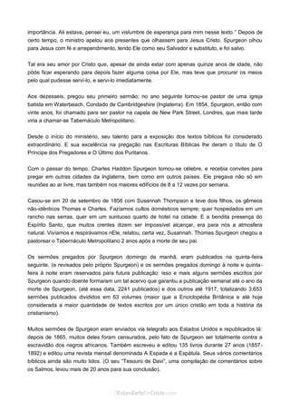 Curta: www.facebook.com/OEstandartede Cristo
importância. Ali estava, pensei eu, um vislumbre de esperança para mim nesse texto.” Depois de
certo tempo, o ministro apelou aos presentes que olhassem para Jesus Cristo. Spurgeon olhou
para Jesus com fé e arrependimento, tendo Ele como seu Salvador e substituto, e foi salvo.
Tal era seu amor por Cristo que, apesar de ainda estar com apenas quinze anos de idade, não
pôde ficar esperando para depois fazer alguma coisa por Ele, mas teve que procurar os meios
pelo qual pudesse servi-lo, e servi-lo imediatamente.
Aos dezesseis, pregou seu primeiro sermão; no ano seguinte tornou-se pastor de uma igreja
batista em Waterbeach, Condado de Cambridgeshire (Inglaterra). Em 1854, Spurgeon, então com
vinte anos, foi chamado para ser pastor na capela de New Park Street, Londres, que mais tarde
viria a chamar-se Tabernáculo Metropolitano.
Desde o início do ministério, seu talento para a exposição dos textos bíblicos foi considerado
extraordinário. E sua excelência na pregação nas Escrituras Bíblicas lhe deram o título de O
Príncipe dos Pregadores e O Último dos Puritanos.
Com o passar do tempo, Charles Haddon Spurgeon tornou-se célebre, e recebia convites para
pregar em outras cidades da Inglaterra, bem como em outros países. Ele pregava não só em
reuniões ao ar livre, mas também nos maiores edifícios de 8 a 12 vezes por semana.
Casou-se em 20 de setembro de 1856 com Susannah Thompson e teve dois filhos, os gêmeos
não-idênticos Thomas e Charles. Fazíamos cultos domésticos sempre; quer hospedados em um
rancho nas serras, quer em um suntuoso quarto de hotel na cidade. E a bendita presença do
Espírito Santo, que muitos crentes dizem ser impossível alcançar, era para nós a atmosfera
natural. Vivíamos e respirávamos nEle, relatou, certa vez, Susannah. Thomas Spurgeon chegou a
pastorear o Tabernáculo Metropolitano 2 anos após a morte de seu pai.
Os sermões pregados por Spurgeon domingo de manhã, eram publicados na quinta-feira
seguinte, (e revisados pelo próprio Spurgeon) e os sermões pregados domingo à noite e quinta-
feira à noite eram reservados para futura publicação: isso e mais alguns sermões escritos por
Spurgeon quando doente formaram um tal acervo que garantiu a publicação semanal até o ano da
morte de Spurgeon, (até essa data, 2241 publicados) e dos outros até 1917, totalizando 3.653
sermões publicados divididos em 63 volumes (maior que a Enciclopédia Britânica e até hoje
considerada a maior quantidade de textos escritos por um único cristão em toda a história da
cristianismo).
Muitos sermões de Spurgeon eram enviados via telegrafo aos Estados Unidos e republicados lá:
depois de 1865, muitos deles foram censurados, pelo fato de Spurgeon ser totalmente contra a
escravidão dos negros africanos. Também escreveu e editou 135 livros durante 27 anos (1857-
1892) e editou uma revista mensal denominada A Espada e a Espátula. Seus vários comentários
bíblicos ainda são muito lidos. (O seu “Tesouro de Davi”, uma compilação de comentários sobre
os Salmos, levou mais de 20 anos para sua conclusão).
 
