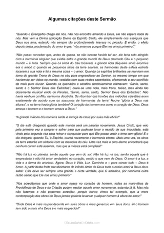 Curta: www.facebook.com/OEstandartede Cristo
Algumas citações deste Sermão
“Quando o Evangelho chega até nós, não nos encontra amando a Deus, ele não espera nada de
nós. Mas vem a Divina aplicação Divina do Espírito Santo, ele simplesmente nos assegura que
Deus nos ama, estando nós sempre tão profundamente imersos no pecado. E então, o efeito
depois desta proclamação do amor é que, ‘nós amamos porque Ele nos amou primeiro’.”
“Não posso conceber que, antes da queda, se não tivesse havido tal ser, ele teria sido atingido
com a harmonia singular que existia entre o grande mundo de Deus chamado Céu e o pequeno
mundo – a terra. Sempre que os sinos do Céu tocavam, a grande nota daqueles sinos enormes
era o amor! E quando os pequenos sinos da terra soaram, as harmonias desta esfera estreita
tocaram a sua nota e foi a mesma coisa – o amor. Quando os espíritos brilhantes se reuniram em
torno do grande Trono de Deus no céu para engrandecer ao Senhor, ao mesmo tempo em que
haviam de ser vistos no mundo, vestidos com suas vestes sacerdotais, oferecendo o seu sacrifício
de mais puro louvor. Quando os querubins e serafins continuamente clamavam: “Santo, santo,
santo é o Senhor Deus dos Exércitos”, ouviu-se uma nota, mais fraca, talvez, mas ainda tão
docemente musical vindo do Paraíso, “Santo, santo, santo, Senhor Deus dos Exércitos”. Não
havia nenhum conflito, nenhuma discórdia. Os ribombar dos trovões das melodias celestiais eram
exatamente de acordo com os sussurros de harmonias da terra! Houve “glória a Deus nas
alturas”, e na terra havia glória também! O coração do homem era como o coração de Deus. Deus
amava o homem e o homem amava a Deus.”
“A grande maioria dos homens ainda é inimiga de Deus por suas más obras!”
“O dia está chegando quando este mundo será um paraíso novamente. Jesus Cristo, que veio
pela primeira vez a sangrar e sofrer para que pudesse lavar o mundo de sua iniquidade, está
vindo pela segunda vez para reinar e conquistar para que Ele possa vestir a terra com glória! E o
dia chegará, quando Tu, ó Espírito, ouvirá novamente a harmonia eterna. Mais uma vez, os sinos
da terra estarão em sintonia com as melodias do céu. Uma vez mais o coro eterno encontrará que
nenhum cantor está ausente, mas que a música está completa!”
“Não há luz no planeta, senão aquela que vem do sol. Não há luz na lua, senão aquela que é
emprestada e não há amor verdadeiro no coração, senão o que vem de Deus. O amor é a luz, a
vida e a forma do universo. Agora, Deus é Vida, Luz, Caminho e – para coroar tudo – Deus é
Amor. A partir desta fonte transbordante do infinito Amor de Deus todo o nosso amor a Deus deve
saltar. Esta deve ser sempre uma grande e certa verdade, que O amamos, por nenhuma outra
razão senão que Ele nos amou primeiro!”
“Nós acreditamos que onde o amor nasce no coração do homem, todas as maravilhas da
Providência de Deus e da Criação podem excitar aquele amor novamente, estando lá já. Mas nós
não fazemos e não podemos acreditar, porque nunca vimos tal exemplo, que a mera
contemplação das obras de Deus jamais poderia levantar qualquer homem à altura de amor!”
“Onde Deus é mais resplandecente em suas obras e mais generoso em seus dons, ali o homem
tem sido o mais vil e Deus é o mais esquecido!”
 