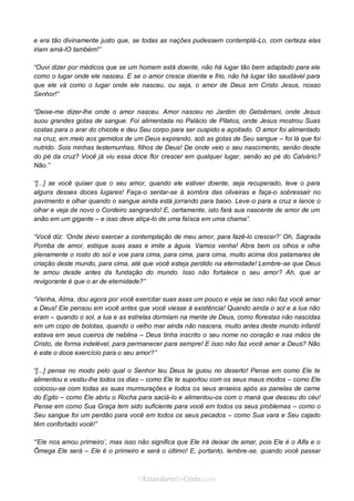 Curta: www.facebook.com/OEstandartede Cristo
e era tão divinamente justo que, se todas as nações pudessem contemplá-Lo, com certeza elas
iriam amá-lO também!”
“Ouvi dizer por médicos que se um homem está doente, não há lugar tão bem adaptado para ele
como o lugar onde ele nasceu. E se o amor cresce doente e frio, não há lugar tão saudável para
que ele vá como o lugar onde ele nasceu, ou seja, o amor de Deus em Cristo Jesus, nosso
Senhor!”
“Deixe-me dizer-lhe onde o amor nasceu. Amor nasceu no Jardim do Getsêmani, onde Jesus
suou grandes gotas de sangue. Foi alimentada no Palácio de Pilatos, onde Jesus mostrou Suas
costas para o arar do chicote e deu Seu corpo para ser cuspido e açoitado. O amor foi alimentado
na cruz, em meio aos gemidos de um Deus expirando, sob as gotas de Seu sangue – foi lá que foi
nutrido. Sois minhas testemunhas, filhos de Deus! De onde veio o seu nascimento, senão desde
do pé da cruz? Você já viu essa doce flor crescer em qualquer lugar, senão ao pé do Calvário?
Não.”
“[...] se você quiser que o seu amor, quando ele estiver doente, seja recuperado, leve o para
alguns desses doces lugares! Faça-o sentar-se à sombra das oliveiras e faça-o sobressair no
pavimento e olhar quando o sangue ainda está jorrando para baixo. Leve-o para a cruz e lance o
olhar e veja de novo o Cordeiro sangrando! E, certamente, isto fará sua nascente de amor de um
anão em um gigante – e isso deve atiça-lo de uma faísca em uma chama”.
“Você diz: ‘Onde devo exercer a contemplação de meu amor, para fazê-lo crescer?’ Oh, Sagrada
Pomba de amor, estique suas asas e imite a águia. Vamos venha! Abra bem os olhos e olhe
plenamente o rosto do sol e voe para cima, para cima, para cima, muito acima dos patamares de
criação deste mundo, para cima, até que você esteja perdido na eternidade! Lembre-se que Deus
te amou desde antes da fundação do mundo. Isso não fortalece o seu amor? Ah, que ar
revigorante é que o ar de eternidade?”
“Venha, Alma, dou agora por você exercitar suas asas um pouco e veja se isso não faz você amar
a Deus! Ele pensou em você antes que você viesse à existência! Quando ainda o sol e a lua não
eram – quando o sol, a lua e as estrelas dormiam na mente de Deus, como florestas não nascidas
em um copo de bolotas, quando o velho mar ainda não nascera, muito antes deste mundo infantil
estava em seus cueiros de neblina – Deus tinha inscrito o seu nome no coração e nas mãos de
Cristo, de forma indelével, para permanecer para sempre! E isso não faz você amar a Deus? Não
é este o doce exercício para o seu amor?”
“[...] pense no modo pelo qual o Senhor teu Deus te guiou no deserto! Pense em como Ele te
alimentou e vestiu-lhe todos os dias – como Ele te suportou com os seus maus modos – como Ele
colocou-se com todas as suas murmurações e todos os seus anseios após as panelas de carne
do Egito – como Ele abriu o Rocha para saciá-lo e alimentou-os com o maná que desceu do céu!
Pense em como Sua Graça tem sido suficiente para você em todos os seus problemas – como o
Seu sangue foi um perdão para você em todos os seus pecados – como Sua vara e Seu cajado
têm confortado você!”
“’Ele nos amou primeiro’, mas isso não significa que Ele irá deixar de amar, pois Ele é o Alfa e o
Ômega Ele será – Ele é o primeiro e será o último! E, portanto, lembre-se, quando você passar
 