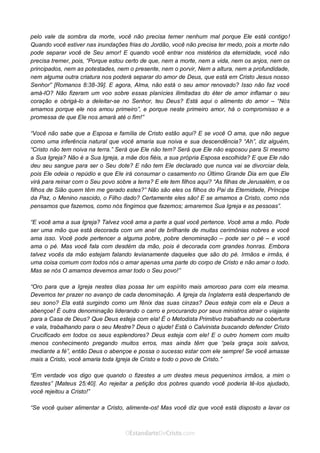 Curta: www.facebook.com/OEstandartede Cristo
pelo vale da sombra da morte, você não precisa temer nenhum mal porque Ele está contigo!
Quando você estiver nas inundações frias do Jordão, você não precisa ter medo, pois a morte não
pode separar você de Seu amor! E quando você entrar nos mistérios da eternidade, você não
precisa tremer, pois, “Porque estou certo de que, nem a morte, nem a vida, nem os anjos, nem os
principados, nem as potestades, nem o presente, nem o porvir, Nem a altura, nem a profundidade,
nem alguma outra criatura nos poderá separar do amor de Deus, que está em Cristo Jesus nosso
Senhor” [Romanos 8:38-39]. E agora, Alma, não está o seu amor renovado? Isso não faz você
amá-lO? Não fizeram um voo sobre essas planícies ilimitadas do éter de amor inflamar o seu
coração e obrigá-lo a deleitar-se no Senhor, teu Deus? Está aqui o alimento do amor – “Nós
amamos porque ele nos amou primeiro”, e porque neste primeiro amor, há o compromisso e a
promessa de que Ele nos amará até o fim!”
“Você não sabe que a Esposa e família de Cristo estão aqui? E se você O ama, que não segue
como uma inferência natural que você amaria sua noiva e sua descendência? “Ah”, diz alguém,
“Cristo não tem noiva na terra.” Será que Ele não tem? Será que Ele não esposou para Si mesmo
a Sua Igreja? Não é a Sua Igreja, a mãe dos fiéis, a sua própria Esposa escolhida? E que Ele não
deu seu sangue para ser o Seu dote? E não tem Ele declarado que nunca vai se divorciar dela,
pois Ele odeia o repúdio e que Ele irá consumar o casamento no Último Grande Dia em que Ele
virá para reinar com o Seu povo sobre a terra? E ele tem filhos aqui? “As filhas de Jerusalém, e os
filhos de Sião quem têm me gerado estes?” Não são eles os filhos do Pai da Eternidade, Príncipe
da Paz, o Menino nascido, o Filho dado? Certamente eles são! E se amamos a Cristo, como nós
pensamos que fazemos, como nós fingimos que fazemos; amaremos Sua Igreja e as pessoas”.
“E você ama a sua Igreja? Talvez você ama a parte a qual você pertence. Você ama a mão. Pode
ser uma mão que está decorada com um anel de brilhante de muitas cerimônias nobres e você
ama isso. Você pode pertencer a alguma pobre, pobre denominação – pode ser o pé – e você
ama o pé. Mas você fala com desdém da mão, pois é decorada com grandes honras. Embora
talvez vocês da mão estejam falando levianamente daqueles que são do pé. Irmãos e irmãs, é
uma coisa comum com todos nós o amar apenas uma parte do corpo de Cristo e não amar o todo.
Mas se nós O amamos devemos amar todo o Seu povo!”
“Oro para que a Igreja nestes dias possa ter um espírito mais amoroso para com ela mesma.
Devemos ter prazer no avanço de cada denominação. A Igreja da Inglaterra está despertando de
seu sono? Ela está surgindo como um fênix das suas cinzas? Deus esteja com ela e Deus a
abençoe! É outra denominação liderando o carro e procurando por seus ministros atrair o viajante
para a Casa de Deus? Que Deus esteja com ela! É o Metodista Primitivo trabalhando na cobertura
e vala, trabalhando para o seu Mestre? Deus o ajude! Está o Calvinista buscando defender Cristo
Crucificado em todos os seus esplendores? Deus esteja com ele! E o outro homem com muito
menos conhecimento pregando muitos erros, mas ainda têm que “pela graça sois salvos,
mediante a fé”, então Deus o abençoe e possa o sucesso estar com ele sempre! Se você amasse
mais a Cristo, você amaria toda Igreja de Cristo e todo o povo de Cristo.”
“Em verdade vos digo que quando o fizestes a um destes meus pequeninos irmãos, a mim o
fizestes” [Mateus 25:40]. Ao rejeitar a petição dos pobres quando você poderia tê-los ajudado,
você rejeitou a Cristo!”
“Se você quiser alimentar a Cristo, alimente-os! Mas você diz que você está disposto a lavar os
 