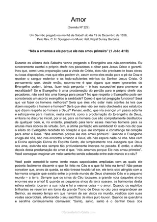 Curta: www.facebook.com/OEstandartede Cristo
Amor
(Sermão Nº 229)
Um Sermão pregado na manhã de Sabath do dia 19 de Dezembro de 1858,
Pelo Rev. C. H. Spurgeon no Music Hall, Royal Surrey Gardens.
“Nós o amamos a ele porque ele nos amou primeiro” (1 João 4:19)
Durante os últimos dois Sabaths venho pregando o Evangelho aos não-convertidos. Eu
sinceramente exortei o próprio chefe dos pecadores a olhar para Jesus Cristo e garanti-
lhes que, como uma preparação para a vinda de Cristo, eles não precisam de boas obras
ou boas disposições, mas que eles podem vir, assim como eles estão para o pé da Cruz e
receber o sangue redentor e os todo-suficientes méritos do Senhor Jesus Cristo. O
pensamento que, desde então, ocorreu-me é que alguns que eram ignorantes do
Evangelho podem, talvez, fazer esta pergunta – é isso susceptível para promover a
moralidade? Se o Evangelho é uma proclamação do perdão para o próprio chefe dos
pecadores, não será isto uma licença para pecar? No que respeita o Evangelho pode ser
considerado um acordo evangélico à santidade? Como é que tal pregação funciona? Será
que vai fazer os homens melhores? Será que eles vão estar mais atentos às leis que
dizem respeito a homem e homem? Será que eles vão ser mais obedientes aos estatutos
que dizem respeito ao homem e Deus? Pensei, então, que iria avançar um passo adiante
e esforçar-me para mostrar, nesta manhã, como a proclamação do Evangelho de Deus,
embora no discurso inicial, por si só, para os homens que são completamente destituídos
de qualquer bem, é, no entanto, projetado para levar esses mesmos homens para as
alturas mais nobres da virtude. Sim, a última perfeição em santidade! O texto nos diz que
o efeito do Evangelho recebido no coração é que ele compele e constrange tal coração
para amar a Deus. “Nós amamos porque ele nos amou primeiro”. Quando o Evangelho
chega até nós, não nos encontra amando a Deus, ele não espera nada de nós. Mas vem
a Divina aplicação Divina do Espírito Santo, ele simplesmente nos assegura que Deus
nos ama, estando nós sempre tão profundamente imersos no pecado. E então, o efeito
depois desta proclamação do amor é que, “nós amamos porque Ele nos amou primeiro”.
Você consegue imaginar um meio caminho sendo colocado entre este mundo e o céu?
Você pode concebê-lo como tendo essas capacidades ampliadas com as quais ele
poderia facilmente discernir o que foi feito no Céu e o que foi feito na terra? Não posso
conceber que, antes da queda, se não tivesse havido tal ser, ele teria sido atingido com a
harmonia singular que existia entre o grande mundo de Deus chamado Céu e o pequeno
mundo – a terra. Sempre que os sinos do Céu tocavam, a grande nota daqueles sinos
enormes era o amor! E quando os pequenos sinos da terra soaram, as harmonias desta
esfera estreita tocaram a sua nota e foi a mesma coisa – o amor. Quando os espíritos
brilhantes se reuniram em torno do grande Trono de Deus no céu para engrandecer ao
Senhor, ao mesmo tempo em que haviam de ser vistos no mundo, vestidos com suas
vestes sacerdotais, oferecendo o seu sacrifício de mais puro louvor. Quando os querubins
e serafins continuamente clamavam: “Santo, santo, santo é o Senhor Deus dos
 