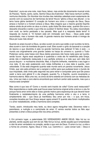 Curta: www.facebook.com/OEstandartede Cristo
Exércitos”, ouviu-se uma nota, mais fraca, talvez, mas ainda tão docemente musical vindo
do Paraíso, “Santo, santo, santo, Senhor Deus dos Exércitos”. Não havia nenhum conflito,
nenhuma discórdia. Os ribombar dos trovões das melodias celestiais eram exatamente de
acordo com os sussurros de harmonias da terra! Houve “glória a Deus nas alturas”, e na
terra havia glória também! O coração do homem era como o coração de Deus. Deus
amava o homem e o homem amava a Deus. Mas imagine que o mesmo grande Espírito
estava ainda de pé entre os céus e a terra, quão triste Ele deve estar, quando Ele ouve o
descarte chocante e sente o que irrita os ouvidos! O Senhor disse: “Eu estou reconciliado
com você, eu tenho perdoado o teu pecado. Mas qual é a resposta desta terra? A
resposta do mundo é: “O homem está em inimizade com Deus – Deus pode estar
reconciliado, mas o homem não está. A grande maioria dos homens ainda é inimiga de
Deus por suas más obras!”
Quando os anjos louvam a Deus, se eles ouvem os sons que estão a ser ouvidos na terra,
eles ouvem o som da trombeta de guerra cruel. Eles ouvem o grito do bacanal e a canção
do lascivo e que discórdia é esta na grande harmonia das esferas! O fato é este – o
mundo era originalmente uma grande cadeia na harpa do universo e, quando o Todo-
Poderoso varreu esta harpa com Seus dedos graciosos não havia nada para ser ouvido,
senão louvor. Agora essa sequência é quebrada e onde ela foi redefinida pela Graça,
ainda não é totalmente restaurada à sua perfeita sintonia e a nota que vem dela tem
pouca doçura – e muitíssima discórdia. Mas, ó Espírito brilhante, mantenha o seu lugar e
viva nele. O dia está acelerando com rodas brilhantes e o eixo dela é quente, com
velocidade. O dia está chegando quando este mundo será um paraíso novamente. Jesus
Cristo, que veio pela primeira vez a sangrar e sofrer para que pudesse lavar o mundo de
sua iniquidade, está vindo pela segunda vez para reinar e conquistar para que Ele possa
vestir a terra com glória! E o dia chegará, quando Tu, ó Espírito, ouvirá novamente a
harmonia eterna. Mais uma vez, os sinos da terra estarão em sintonia com as melodias do
céu. Uma vez mais o coro eterno encontrará que nenhum cantor está ausente, mas que a
música está completa!
Mas como é que isso é? Como o mundo será trazido de volta? Como será restaurado?
Nós respondemos a razão pela qual houve essa harmonia original entre a terra e o céu foi
porque havia amor entre eles e nosso grande motivo para esperança de que deverá haver
finalmente o restabelecimento de uma perfeita harmonia entre o céu e a terra, é
simplesmente isto – que Deus já manifestou Seu amor por nós – e que, em troca,
corações tocados por Sua Graça sequer agora amam! E quando eles forem multiplicados
e o amor restabelecido, então a harmonia será completa.
Tendo, assim, introduzido meu texto, eu devo agora mergulhar nele. Devemos notar o
parentesco, a nutrição e a caminhada de amor. E vamos exortar todos os fiéis aqui
presentes a amar a Deus porque Ele nos amou primeiro.
I. Em primeiro lugar, a paternidade DO VERDADEIRO AMOR DEUS. Não há luz no
planeta, senão aquela que vem do sol. Não há luz na lua, senão aquela que é emprestada
e não há amor verdadeiro no coração, senão o que vem de Deus. O amor é a luz, a vida e
a forma do universo. Agora, Deus é Vida, Luz, Caminho e – para coroar tudo – Deus é
 