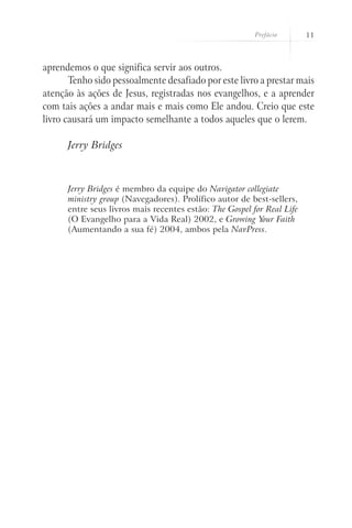 Prefácio       11



aprendemos o que significa servir aos outros.
       Tenho sido pessoalmente desafiado por este livro a prestar mais
atenção às ações de Jesus, registradas nos evangelhos, e a aprender
com tais ações a andar mais e mais como Ele andou. Creio que este
livro causará um impacto semelhante a todos aqueles que o lerem.

      Jerry Bridges



      Jerry Bridges é membro da equipe do Navigator collegiate
      ministry group (Navegadores). Prolífico autor de best-sellers,
      entre seus livros mais recentes estão: The Gospel for Real Life
      (O Evangelho para a Vida Real) 2002, e Growing Your Faith
      (Aumentando a sua fé) 2004, ambos pela NavPress.
 