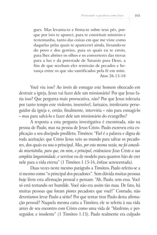 Praticando a paciência como Jesus   103



         gues. Mas levanta-te e firma-te sobre teus pés, por-
         que por isto te apareci, para te constituir ministro e
         testemunha, tanto das coisas em que me viste como
         daquelas pelas quais te aparecerei ainda, livrando-te
         do povo e dos gentios, para os quais eu te envio,
         para lhes abrires os olhos e os converteres das trevas
         para a luz e da potestade de Satanás para Deus, a
         fim de que recebam eles remissão de pecados e he-
         rança entre os que são santificados pela fé em mim.
                                                Atos 26.15-18

        Você viu isso? Ao invés de esmagar este homem obcecado em
destruir a igreja, Jesus vai fazer dele um missionário! Por que Jesus fa-
ria isso? Que pergunta mais provocativa, não? Por que Jesus toleraria
por tanto tempo este violento, insensível, farisaico, intolerante perse-
guidor da igreja e, então, finalmente, interviria – não para esmagá-lo
– mas para salvá-lo e fazer dele um missionário do evangelho?
        A resposta a esta pergunta investigativa é encontrada, não na
pessoa de Paulo, mas na pessoa de Jesus Cristo. Paulo escreveu esta ex-
plicação a seu discípulo predileto, Timóteo: “Fiel é a palavra e digna de
toda aceitação: que Cristo Jesus veio ao mundo para salvar os pecado-
res, dos quais eu sou o principal. Mas, por esta mesma razão, me foi concedi-
da misericórdia, para que, em mim, o principal, evidenciasse Jesus Cristo a sua
completa longanimidade, e servisse eu de modelo para quantos hão de crer
nele para a vida eterna” (1 Timóteo 1.15-16, ênfase acrescentada).
        Duas vezes neste mesmo parágrafo a Timóteo, Paulo referiu-se a
si mesmo como “o principal dos pecadores”. Sem dúvida muitas pessoas
hoje lêem esta afirmação pessoal e pensam: “Ah, Paulo, sem essa. Você
só está tentando ser humilde. Você não era assim tão mau. De fato, há
muitas pessoas que foram piores pecadores que você!” Contudo, não
deveríamos levar Paulo a sério? Por que tentar tirar Paulo desta afirma-
ção pessoal? Naquela mesma carta a Timóteo, ele se referiu à sua vida
antes de seu encontro com Cristo como uma vida de “blasfemo, e per-
seguidor, e insolente” (1 Timóteo 1.13). Paulo realmente era culpado
 