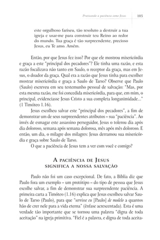 Praticando a paciência como Jesus   105



        este orgulhoso fariseu, tão resoluto a destruir a tua
        igreja e usar-me para construir teu Reino ao redor
        do mundo. Tua graça é tão surpreendente, precioso
        Jesus, eu Te amo. Amém.

       Então, por que Jesus fez isso? Por que ele mostrou misericórdia
e graça a este “principal dos pecadores”? Ele tinha uma razão, e esta
razão focalizava não tanto em Saulo, o receptor da graça, mas em Je-
sus, o doador da graça. Qual era a razão que Jesus tinha para escolher
mostrar misericórdia e graça a Saulo de Tarso? Observe que Paulo
(Saulo) escreveu em seu testemunho pessoal de salvação: “Mas, por
esta mesma razão, me foi concedida misericórdia, para que, em mim, o
principal, evidenciasse Jesus Cristo a sua completa longanimidade...”
(1 Timóteo 1.16).
       Jesus escolheu salvar este “principal dos pecadores”, a fim de
demonstrar um de seus surpreendentes atributos – sua “paciência”. Ao
invés de esmagar este assassino perseguidor, Jesus o tolerou dia após
dia doloroso, semana após semana dolorosa, mês após mês doloroso. E
então, um dia, o milagre dos milagres: Jesus derramou sua misericór-
dia e graça sobre Saulo de Tarso.
       O que a paciência de Jesus tem a ver com você e comigo?


                    A   paciência de          J esus
               significa a nossa salvação

       Paulo não foi um caso excepcional. De fato, a Bíblia diz que
Paulo fora um exemplo – um protótipo – do tipo de pessoa que Jesus
escolhe salvar, a fim de demonstrar sua surpreendente paciência. A
primeira carta a Timóteo (1.16) explica que Jesus escolheu salvar Sau-
lo de Tarso (Paulo), para que “servisse eu [Paulo] de modelo a quantos
hão de crer nele para a vida eterna” (ênfase acrescentada). Esta é uma
verdade tão importante que se tornou uma palavra “digna de toda
aceitação” na igreja primitiva. “Fiel é a palavra, e digna de toda aceita-
 