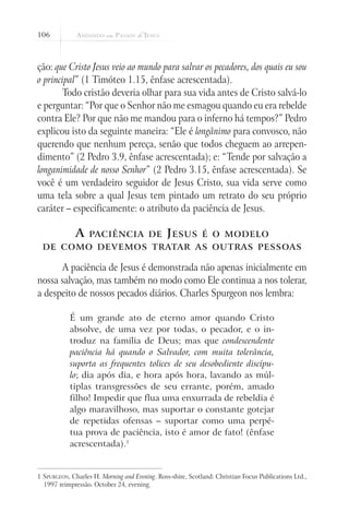 106



ção: que Cristo Jesus veio ao mundo para salvar os pecadores, dos quais eu sou
o principal” (1 Timóteo 1.15, ênfase acrescentada).
       Todo cristão deveria olhar para sua vida antes de Cristo salvá-lo
e perguntar: “Por que o Senhor não me esmagou quando eu era rebelde
contra Ele? Por que não me mandou para o inferno há tempos?” Pedro
explicou isto da seguinte maneira: “Ele é longânimo para convosco, não
querendo que nenhum pereça, senão que todos cheguem ao arrepen-
dimento” (2 Pedro 3.9, ênfase acrescentada); e: “Tende por salvação a
longanimidade de nosso Senhor” (2 Pedro 3.15, ênfase acrescentada). Se
você é um verdadeiro seguidor de Jesus Cristo, sua vida serve como
uma tela sobre a qual Jesus tem pintado um retrato do seu próprio
caráter – especificamente: o atributo da paciência de Jesus.

              A    paciência de                 J esus       é o modelo
 de como devemos tratar as outras pessoas

      A paciência de Jesus é demonstrada não apenas inicialmente em
nossa salvação, mas também no modo como Ele continua a nos tolerar,
a despeito de nossos pecados diários. Charles Spurgeon nos lembra:

            É um grande ato de eterno amor quando Cristo
            absolve, de uma vez por todas, o pecador, e o in-
            troduz na família de Deus; mas que condescendente
            paciência há quando o Salvador, com muita tolerância,
            suporta as frequentes tolices de seu desobediente discípu-
            lo; dia após dia, e hora após hora, lavando as múl-
            tiplas transgressões de seu errante, porém, amado
            filho! Impedir que flua uma enxurrada de rebeldia é
            algo maravilhoso, mas suportar o constante gotejar
            de repetidas ofensas – suportar como uma perpé-
            tua prova de paciência, isto é amor de fato! (ênfase
            acrescentada).1


1 Spurgeon, Charles H. Morning and Evening. Ross-shire, Scotland: Christian Focus Publications Ltd.,
  1997 reimpressão. October 24, evening.
 