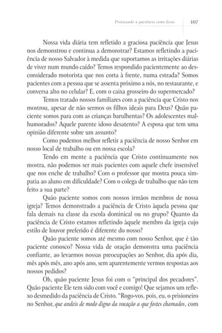 Praticando a paciência como Jesus   107



       Nossa vida diária tem refletido a graciosa paciência que Jesus
nos demonstrou e continua a demonstrar? Estamos refletindo a paci-
ência de nosso Salvador à medida que suportamos as irritações diárias
de viver num mundo caído? Temos respondido pacientemente ao des-
considerado motorista que nos corta à frente, numa estrada? Somos
pacientes com a pessoa que se assenta próximo a nós, no restaurante, e
conversa alto no celular? E, com o caixa grosseiro do supermercado?
       Temos tratado nossos familiares com a paciência que Cristo nos
mostrou, apesar de não sermos os filhos ideais para Deus? Quão pa-
ciente somos para com as crianças barulhentas? Os adolescentes mal-
humorados? Aquele parente idoso desatento? A esposa que tem uma
opinião diferente sobre um assunto?
       Como podemos melhor refletir a paciência de nosso Senhor em
nosso local de trabalho ou em nossa escola?
       Tendo em mente a paciência que Cristo continuamente nos
mostra, não podemos ser mais pacientes com aquele chefe insensível
que nos enche de trabalho? Com o professor que mostra pouca sim-
patia ao aluno em dificuldade? Com o colega de trabalho que não tem
feito a sua parte?
       Quão paciente somos com nossos irmãos membros de nossa
igreja? Temos demonstrado a paciência de Cristo àquela pessoa que
fala demais na classe da escola dominical ou no grupo? Quanto da
paciência de Cristo estamos refletindo àquele membro da igreja cujo
estilo de louvor preferido é diferente do nosso?
       Quão paciente somos até mesmo com nosso Senhor, que é tão
paciente conosco? Nossa vida de oração demonstra uma paciência
confiante, ao levarmos nossas preocupações ao Senhor, dia após dia,
mês após mês, ano após ano, sem aparentemente vermos respostas aos
nossos pedidos?
       Oh, quão paciente Jesus foi com o “principal dos pecadores”.
Quão paciente Ele tem sido com você e comigo! Que sejamos um refle-
xo desmedido da paciência de Cristo. “Rogo-vos, pois, eu, o prisioneiro
no Senhor, que andeis de modo digno da vocação a que fostes chamados, com
 