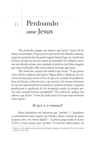 11                Perdoando
                     como Jesus

       “Pai, perdoa-lhes, porque não sabem o que fazem” (Lucas 23.34,
ênfase acrescentada). O que passava pela mente dos soldados romanos,
enquanto permaneciam de guarda àquele horrível lugar da crucificação
de Jesus, do lado de fora dos muros de Jerusalém? Os soldados vetera-
nos sem dúvida ouviam uma variedade de palavras dos lábios daqueles
que eram crucificados. Mas nunca tinham escutado algo assim.
       “Pai, perdoa-lhes, porque não sabem o que fazem.” O que pensa-
vam os líderes religiosos dos judeus? Alguns deles se dirigiram até o lo-
cal da execução para terem certeza de que este causador de problemas,
Jesus de Nazaré, realmente teve o que merecia. Os sorrisos maliciosos
de sua face repentinamente tornaram-se carrancas confusas, enquanto
ponderavam o significado de tão inesperada oração da própria pes-
soa cuja execução haviam manipulado? “Pai, perdoa-lhes, porque não
sabem o que fazem.” Como Ele podia fazer tal oração num momento
como aquele?

                              O     que é o perdão ?


       Nosso dicionários nos informam que “perdoar” é “abandonar
o ressentimento contra aquele que ofendeu, deixar o desejo de punir,
ou parar com a ira contra alguém”1. A palavra grega usada em Lucas
23.34 é a mais comum para “perdão”. O conceito radical parece ser
1 Webster’s, New twentieth century dictionary of the English Language, não abreviado. New York: Collins
  World, 1978. p. 720.
 