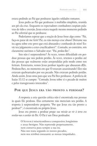 Perdoando como Jesus   111



estava pedindo ao Pai que perdoasse àqueles soldados romanos.
       Jesus pedia ao Pai que perdoasse à multidão simplória, reunida
aos pés da cruz. Enquanto os espectadores zombadores cuspiam pala-
vras de ódio e aversão, Jesus estava naquele mesmo momento pedindo
ao Pai celestial que os perdoasse.
       Poderíamos esperar que a oração de Jesus fosse algo como: “Pai,
faça-os parar de me ferir! Pai, eu não mereço esse abuso! Derrame sua
ira agora sobre este povo que está abusando e zombando de mim! En-
vie teu julgamento a estes crucificadores!”. Contudo, ao contrário, nós
claramente ouvimos o Salvador orar: “Pai, perdoa-lhes”.
       Isto não é surpreendente? Às vezes, temos dificuldade em per-
doar pessoas que nos pedem perdão. Às vezes, retemos o perdão até
das pessoas que realmente estão arrependidas pelo modo como nos
feriram. Entretanto, vemos Jesus perdoar àqueles que abusaram dEle.
Perdoou-lhes, no momento em que O estavam assassinando! Eles não
estavam quebrantados por seu pecado. Não estavam pedindo perdão.
Ainda assim, Jesus orou para que seu Pai lhes perdoasse. A profecia de
Isaías 53.12 se cumpre: “Contudo, levou sobre si o pecado de muitos
e pelos transgressores intercedeu”.

  P or    que   J esus   era tão pronto a perdoar ?


        A resposta a esta questão crítica não é encontrada nas pessoas
às quais Ele perdoou. Elas certamente não mereciam seu perdão. A
resposta à surpreendente pergunta “Por que Jesus era tão pronto a
perdoar?”, é encontrada no próprio Jesus.
        Jesus era pronto a perdoar porque sua missão ao vir à terra era
revelar-nos o caráter do Pai. O Pai é um Deus perdoador.

         O Senhor é misericordioso e compassivo; longânimo
         e assaz benigno. Não repreende perpetuamente,
         nem conserva para sempre a sua ira.
         Não nos trata segundo os nossos pecados,
         nem nos retribui consoante as nossas iniquidades.
 