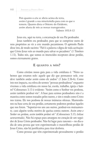 112



        Pois quanto o céu se alteia acima da terra,
        assim é grande a sua misericórdia para com os que o
        temem. Quanto dista o Oriente do Ocidente,
        assim afasta de nós as nossas transgressões.
                                           Salmos 103.8-12

       Jesus era, aqui na terra, a encarnação de seu Pai perdoador.
       Jesus também era perdoador, para que se cumprisse outro de
seus propósitos ao vir a este mundo pecaminoso. O apóstolo Paulo
disse isto, de modo sucinto: “Fiel é a palavra e digna de toda aceitação:
que Cristo Jesus veio ao mundo para salvar os pecadores” (1 Timóteo
1.15). Todos nós, que somos os imerecidos receptores desse perdão,
somos eternamente gratos.

                       E   quanto a nós ?


       Como cristãos nosso guia para a vida cotidiana é: “Nisto sa-
bemos que estamos nele: aquele que diz que permanece nele, esse
deve também andar assim como ele andou” (1 João 2.5b-6). Como
isto nos impacta, na esfera do sermos “pessoas perdoadoras” enquanto
vivemos a vida cotidiana em nosso lar, escola, trabalho, igreja e bair-
ro? Colossenses 3.13 é evidente: “Assim como o Senhor vos perdoou,
assim também perdoai vós”. A base para sermos perdoadores não é a
maneira como somos tratados pelos outros, e sim o modo como Cristo
nos tratou. Ele nos perdoou de nossas inúmeras ofensas. Mantendo-
nos na base certa de seu perdão, certamente podemos perdoar àqueles
que nos ferem. “Suportai-vos uns aos outros, perdoai-vos mutuamen-
te, caso alguém tenha motivo de queixa contra outrem. Assim como o
Senhor vos perdoou, assim também perdoai vós” (Colossenses 3.13, ênfase
acrescentada). Não há espaço para amargura no coração de um segui-
dor de Jesus Cristo perdoador. Não há lugar para rancores – no dia-a-
dia de uma pessoa que tem experimentado o maravilhoso perdão de
Jesus Cristo, não há justificativa para tirar desforra.
       Como pessoas que têm experimentado pessoalmente o perdão
 