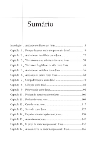 Sumário

Introdução  _     Andando nos Passos de Jesus...............................................15

Capítulo 11 _ Por que devemos andar nos passos de Jesus?......................19

Capítulo 12 _ Andando em humildade como Jesus....................................27
                                             .

Capítulo 13 _ Vivendo com uma missão assim como Jesus........................35

Capítulo 14 _ Vivendo as fragilidades da vida como Jesus.........................45
                                                        .

Capítulo 15 _ Andando em santidade como Jesus......................................55

Capítulo 16 _ Aceitando os outros como Jesus...........................................63
                                            .

Capítulo 17 _ Compadecendo-se como Jesus..............................................73

Capítulo 18 _ Sofrendo como Jesus.............................................................83

Capítulo 19 _ Perseverando como Jesus......................................................93
                                     .

Capítulo 10 _     Praticando a paciência como Jesus.....................................101

Capítulo 11 _ Perdoando como Jesus. .......................................................109
                                  .

Capítulo 12 _ Orando como Jesus.............................................................117
                               .

Capítulo 13 _ Servindo como Jesus...........................................................127

Capítulo 14 _ Experimentando alegria como Jesus...................................135

Capítulo 15 _ Amando como Jesus............................................................147

Capítulo 16 _ O preço de andar nos passos de Jesus. ..............................157
                                                  .

Capítulo 17 _ A recompensa de andar nos passos de Jesus......................165
 