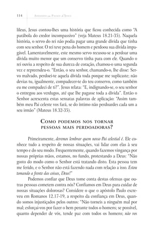 114



lileus, Jesus contou-lhes uma história que ficou conhecida como “A
parábola do credor incompassivo” (veja Mateus 18.21-35). Naquela
história, o servo do rei não podia pagar uma grande dívida que tinha
com seu senhor. O rei teve pena do homem e perdoou sua dívida impa-
gável. Lamentavelmente, este mesmo servo recusou-se a perdoar uma
dívida muito menor que um conservo tinha para com ele. Quando o
rei ouviu a respeito de sua dureza de coração, chamou-o uma segunda
vez e repreendeu-o. “Então, o seu senhor, chamando-o, lhe disse: Ser-
vo malvado, perdoei-te aquela dívida toda porque me suplicaste; não
devias tu, igualmente, compadecer-te do teu conservo, como também
eu me compadeci de ti?”. Jesus relata: “E, indignando-se, o seu senhor
o entregou aos verdugos, até que lhe pagasse toda a dívida”. Então o
Senhor acrescenta estas sensatas palavras de aplicação: “Assim tam-
bém meu Pai celeste vos fará, se do íntimo não perdoardes cada um a
seu irmão” (Mateus 18.32-35).

              C omo      podemos nos tornar
              pessoas mais perdoadoras ?


       Primeiramente, devemos lembrar quem nosso Pai celestial é. Ele co-
nhece tudo a respeito de nossas situações, vai lidar com elas à seu
tempo e do seu modo. Frequentemente, quando fazemos vingança por
nossas próprias mãos, estamos, no fundo, protestando a Deus: “Não
gosto do modo como o Senhor está tratando disto. Esta pessoa tem
me ferido, e o Senhor não está fazendo nada com relação a isso. Estou
tomando a frente das coisas, Deus!”
       Podemos confiar que Deus tome conta destas ofensas que ou-
tras pessoas cometem contra nós? Confiamos em Deus para cuidar de
nossas situações dolorosas? Considere o que o apóstolo Paulo escre-
veu em Romanos 12.17-19, a respeito da confiança em Deus, quan-
do somos injustiçados pelos outros: “Não torneis a ninguém mal por
mal; esforçai-vos por fazer o bem perante todos o homens; se possível,
quanto depender de vós, tende paz com todos os homens; não vos
 