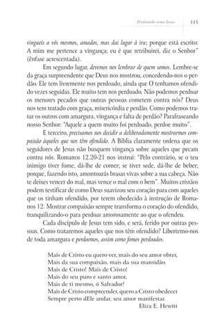 Perdoando como Jesus   115



vingueis a vós mesmos, amados, mas dai lugar à ira; porque está escrito:
A mim me pertence a vingança; eu é que retribuirei, diz o Senhor”
(ênfase acrescentada).
       Em segundo lugar, devemos nos lembrar de quem somos. Lembre-se
da graça surpreendente que Deus nos mostrou, concedendo-nos o per-
dão. Ele tem livremente nos perdoado, ainda que O tenhamos ofendi-
do vezes seguidas. Ele muito tem nos perdoado. Não podemos perdoar
os menores pecados que outras pessoas cometem contra nós? Deus
nos tem tratado com graça, misericórdia e perdão. Como podemos tra-
tar os outros com amargura, vingança e falta de perdão? Parafraseando
nosso Senhor: “Aquele a quem muito foi perdoado, perdoe muito”.
       E terceiro, precisamos nos decidir a deliberadamente mostrarmos com-
paixão àqueles que nos têm ofendido. A Bíblia claramente ordena que os
seguidores de Jesus não busquem vingança sobre aqueles que pecam
contra nós. Romanos 12.20-21 nos instrui: “Pelo contrário, se o teu
inimigo tiver fome, dá-lhe de comer; se tiver sede, dá-lhe de beber;
porque, fazendo isto, amontoarás brasas vivas sobre a sua cabeça. Não
te deixes vencer do mal, mas vence o mal com o bem”. Muitos cristãos
podem testificar de como Deus suavizou seu coração para com aqueles
que os tinham ofendido, por terem obedecido à instrução de Roma-
nos 12. Mostrar compaixão sempre transforma o coração do ofendido,
tranquilizando-o para perdoar amorosamente ao que o ofendeu.
       Cada discípulo de Jesus tem sido, e será, ferido por outras pes-
soas. Como trataremos aqueles que nos têm ofendido? Libertemo-nos
de toda amargura e perdoemos, assim como fomos perdoados.

         Mais de Cristo eu quero ver, mais do seu amor obter,
         Mais da sua compaixão, mais da sua mansidão.
         Mais de Cristo! Mais de Cristo!
         Mais do seu puro e santo amor,
         Mais de ti mesmo, ó Salvador!
         Mais de Cristo compreender, quero a Cristo obedecer
         Sempre perto dEle andar, seu amor manifestar.
                                              Eliza E. Hewitt
 