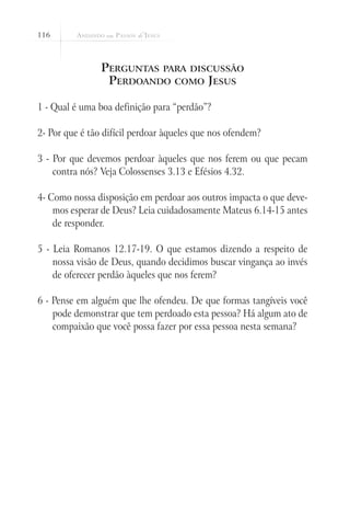 116



                Perguntas para discussão
                 Perdoando como Jesus

1 - Qual é uma boa definição para “perdão”?

2- Por que é tão difícil perdoar àqueles que nos ofendem?

3 - Por que devemos perdoar àqueles que nos ferem ou que pecam
    contra nós? Veja Colossenses 3.13 e Efésios 4.32.

4- Como nossa disposição em perdoar aos outros impacta o que deve-
    mos esperar de Deus? Leia cuidadosamente Mateus 6.14-15 antes
    de responder.

5 - Leia Romanos 12.17-19. O que estamos dizendo a respeito de
    nossa visão de Deus, quando decidimos buscar vingança ao invés
    de oferecer perdão àqueles que nos ferem?

6 - Pense em alguém que lhe ofendeu. De que formas tangíveis você
    pode demonstrar que tem perdoado esta pessoa? Há algum ato de
    compaixão que você possa fazer por essa pessoa nesta semana?
 