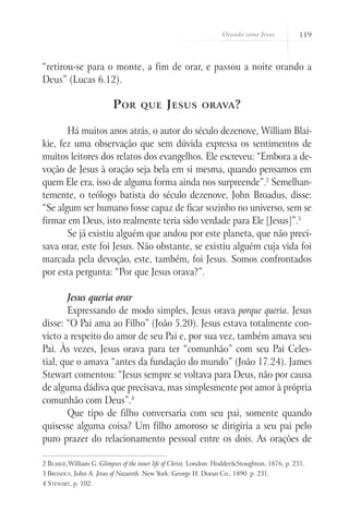 Orando como Jesus           119



“retirou-se para o monte, a fim de orar, e passou a noite orando a
Deus” (Lucas 6.12).

                          P or      que       J esus       orava ?


       Há muitos anos atrás, o autor do século dezenove, William Blai-
kie, fez uma observação que sem dúvida expressa os sentimentos de
muitos leitores dos relatos dos evangelhos. Ele escreveu: “Embora a de-
voção de Jesus à oração seja bela em si mesma, quando pensamos em
quem Ele era, isso de alguma forma ainda nos surpreende”.2 Semelhan-
temente, o teólogo batista do século dezenove, John Broadus, disse:
“Se algum ser humano fosse capaz de ficar sozinho no universo, sem se
firmar em Deus, isto realmente teria sido verdade para Ele [Jesus]”.3
       Se já existiu alguém que andou por este planeta, que não preci-
sava orar, este foi Jesus. Não obstante, se existiu alguém cuja vida foi
marcada pela devoção, este, também, foi Jesus. Somos confrontados
por esta pergunta: “Por que Jesus orava?”.

        Jesus queria orar
        Expressando de modo simples, Jesus orava porque queria. Jesus
disse: “O Pai ama ao Filho” (João 5.20). Jesus estava totalmente con-
victo a respeito do amor de seu Pai e, por sua vez, também amava seu
Pai. Às vezes, Jesus orava para ter “comunhão” com seu Pai Celes-
tial, que o amava “antes da fundação do mundo” (João 17.24). James
Stewart comentou: “Jesus sempre se voltava para Deus, não por causa
de alguma dádiva que precisava, mas simplesmente por amor à própria
comunhão com Deus”.4
        Que tipo de filho conversaria com seu pai, somente quando
quisesse alguma coisa? Um filho amoroso se dirigiria a seu pai pelo
puro prazer do relacionamento pessoal entre os dois. As orações de

2 Blaikie,William G. Glimpses of the inner life of Christ. London: Hodder&Stoughton, 1876, p. 231.
3 Broadus, John A. Jesus of Nazareth. New York: George H. Doran Co., 1890. p. 231.
4 Stewart, p. 102.
 