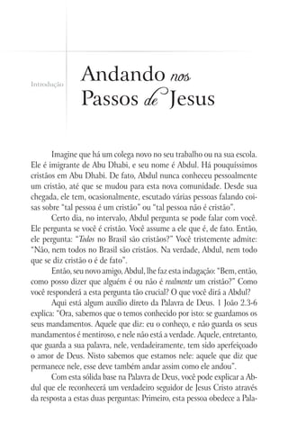 Introdução
                Andando nos
                Passos de Jesus

       Imagine que há um colega novo no seu trabalho ou na sua escola.
Ele é imigrante de Abu Dhabi, e seu nome é Abdul. Há pouquíssimos
cristãos em Abu Dhabi. De fato, Abdul nunca conheceu pessoalmente
um cristão, até que se mudou para esta nova comunidade. Desde sua
chegada, ele tem, ocasionalmente, escutado várias pessoas falando coi-
sas sobre “tal pessoa é um cristão” ou “tal pessoa não é cristão”.
       Certo dia, no intervalo, Abdul pergunta se pode falar com você.
Ele pergunta se você é cristão. Você assume a ele que é, de fato. Então,
ele pergunta: “Todos no Brasil são cristãos?” Você tristemente admite:
“Não, nem todos no Brasil são cristãos. Na verdade, Abdul, nem todo
que se diz cristão o é de fato”.
       Então, seu novo amigo, Abdul, lhe faz esta indagação: “Bem, então,
como posso dizer que alguém é ou não é realmente um cristão?” Como
você responderá a esta pergunta tão crucial? O que você dirá a Abdul?
       Aqui está algum auxílio direto da Palavra de Deus. 1 João 2.3-6
explica: “Ora, sabemos que o temos conhecido por isto: se guardamos os
seus mandamentos. Aquele que diz: eu o conheço, e não guarda os seus
mandamentos é mentiroso, e nele não está a verdade. Aquele, entretanto,
que guarda a sua palavra, nele, verdadeiramente, tem sido aperfeiçoado
o amor de Deus. Nisto sabemos que estamos nele: aquele que diz que
permanece nele, esse deve também andar assim como ele andou”.
       Com esta sólida base na Palavra de Deus, você pode explicar a Ab-
dul que ele reconhecerá um verdadeiro seguidor de Jesus Cristo através
da resposta a estas duas perguntas: Primeiro, esta pessoa obedece a Pala-
 