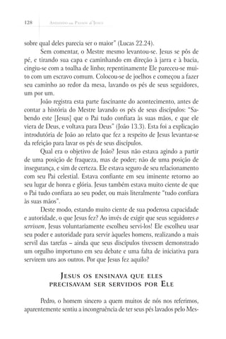 128



sobre qual deles parecia ser o maior” (Lucas 22.24).
        Sem comentar, o Mestre mesmo levantou-se. Jesus se pôs de
pé, e tirando sua capa e caminhando em direção à jarra e à bacia,
cingiu-se com a toalha de linho; repentinamente Ele pareceu-se mui-
to com um escravo comum. Colocou-se de joelhos e começou a fazer
seu caminho ao redor da mesa, lavando os pés de seus seguidores,
um por um.
        João registra esta parte fascinante do acontecimento, antes de
contar a história do Mestre lavando os pés de seus discípulos: “Sa-
bendo este [Jesus] que o Pai tudo confiara às suas mãos, e que ele
viera de Deus, e voltava para Deus” (João 13.3). Esta foi a explicação
introdutória de João ao relato que fez a respeito de Jesus levantar-se
da refeição para lavar os pés de seus discípulos.
        Qual era o objetivo de João? Jesus não estava agindo a partir
de uma posição de fraqueza, mas de poder; não de uma posição de
insegurança, e sim de certeza. Ele estava seguro de seu relacionamento
com seu Pai celestial. Estava confiante em seu iminente retorno ao
seu lugar de honra e glória. Jesus também estava muito ciente de que
o Pai tudo confiara ao seu poder, ou mais literalmente “tudo confiara
às suas mãos”.
        Deste modo, estando muito ciente de sua poderosa capacidade
e autoridade, o que Jesus fez? Ao invés de exigir que seus seguidores o
servissem, Jesus voluntariamente escolheu servi-los! Ele escolheu usar
seu poder e autoridade para servir àqueles homens, realizando a mais
servil das tarefas – ainda que seus discípulos tivessem demonstrado
um orgulho importuno em seu debate e uma falta de iniciativa para
servirem uns aos outros. Por que Jesus fez aquilo?

              J esus    os ensinava que eles
          precisavam ser servidos por                  E le

      Pedro, o homem sincero a quem muitos de nós nos referimos,
aparentemente sentiu a incongruência de ter seus pés lavados pelo Mes-
 