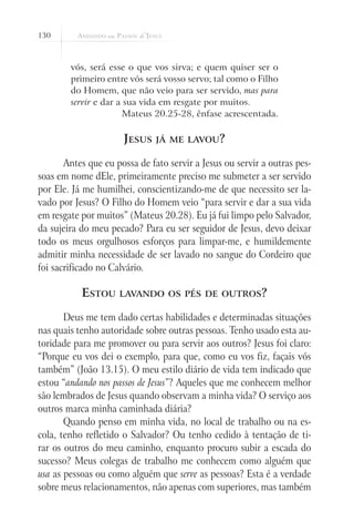 130



        vós, será esse o que vos sirva; e quem quiser ser o
        primeiro entre vós será vosso servo; tal como o Filho
        do Homem, que não veio para ser servido, mas para
        servir e dar a sua vida em resgate por muitos.
                       Mateus 20.25-28, ênfase acrescentada.

                      Jesus    já me lavou?

       Antes que eu possa de fato servir a Jesus ou servir a outras pes-
soas em nome dEle, primeiramente preciso me submeter a ser servido
por Ele. Já me humilhei, conscientizando-me de que necessito ser la-
vado por Jesus? O Filho do Homem veio “para servir e dar a sua vida
em resgate por muitos” (Mateus 20.28). Eu já fui limpo pelo Salvador,
da sujeira do meu pecado? Para eu ser seguidor de Jesus, devo deixar
todo os meus orgulhosos esforços para limpar-me, e humildemente
admitir minha necessidade de ser lavado no sangue do Cordeiro que
foi sacrificado no Calvário.

           Estou     lavando os pés de outros?

       Deus me tem dado certas habilidades e determinadas situações
nas quais tenho autoridade sobre outras pessoas. Tenho usado esta au-
toridade para me promover ou para servir aos outros? Jesus foi claro:
“Porque eu vos dei o exemplo, para que, como eu vos fiz, façais vós
também” (João 13.15). O meu estilo diário de vida tem indicado que
estou “andando nos passos de Jesus”? Aqueles que me conhecem melhor
são lembrados de Jesus quando observam a minha vida? O serviço aos
outros marca minha caminhada diária?
       Quando penso em minha vida, no local de trabalho ou na es-
cola, tenho refletido o Salvador? Ou tenho cedido à tentação de ti-
rar os outros do meu caminho, enquanto procuro subir a escada do
sucesso? Meus colegas de trabalho me conhecem como alguém que
usa as pessoas ou como alguém que serve as pessoas? Esta é a verdade
sobre meus relacionamentos, não apenas com superiores, mas também
 