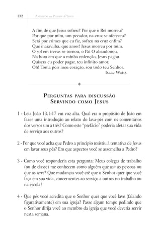 132



        A fim de que Jesus sofreu? Por que o Rei morreu?
        Por que por mim, um pecador, na cruz se ofereceu?
        Será por crimes que eu fiz, sofreu na cruz enfim?
        Que maravilha, que amor! Jesus morreu por mim.
        O sol em trevas se tornou, o Pai O abandonou.
        Na hora em que a minha redenção, Jesus pagou.
        Quisera eu poder pagar, teu infinito amor.
        Oh! Toma pois meu coração, sou todo teu Senhor.
                                                 Isaac Watts




               P erguntas para discussão
                  S ervindo como J esus

1 - Leia João 13.1-17 em voz alta. Qual era o propósito de João em
    fazer uma introdução ao relato do lava-pés com os comentários
    dos versos um a três? Como este “prefácio” poderia afetar sua vida
    de serviço aos outros?

2 - Por que você acha que Pedro a princípio resistiu à tentativa de Jesus
     em lavar seus pés? Em que aspectos você se assemelha a Pedro?

3 - Como você responderia esta pergunta: Meus colegas de trabalho
    (ou de classe) me conhecem como alguém que usa as pessoas ou
    que as serve? Que mudanças você crê que o Senhor quer que você
    faça em sua vida, concernentes ao serviço a outros no trabalho ou
    na escola?

4 - Que pés você acredita que o Senhor quer que você lave (falando
    figurativamente) em sua igreja? Passe algum tempo pedindo que
    o Senhor dirija você ao membro da igreja que você deveria servir
    nesta semana.
 