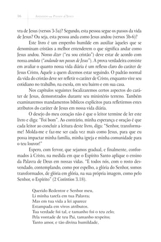 16



vra de Jesus (versos 3-5a)? Segundo, esta pessoa segue os passos da vida
de Jesus? Ou seja, esta pessoa anda como Jesus andou (versos 5b-6)?
       Este livro é um empenho humilde em auxiliar àqueles que se
denominam cristãos a melhor entenderem o que significa andar como
Jesus andou. Nosso dizer (“eu sou cristão”) deve estar de acordo com
nossa conduta (“andando nos passos de Jesus”). A prova verdadeira consiste
em avaliar o quanto nossa vida diária é um reflexo claro do caráter de
Jesus Cristo, Aquele a quem dizemos estar seguindo. O padrão normal
da vida do cristão deve ser refletir o caráter de Cristo, enquanto vive seu
cotidiano no trabalho, na escola, em seu bairro e em sua casa.
       Nos capítulos seguintes focalizaremos certos aspectos do cará-
ter de Jesus, demonstrados durante seu ministério terreno. Também
examinaremos mandamentos bíblicos explícitos para refletirmos estes
atributos do caráter de Jesus em nossa vida diária.
       O desejo do meu coração não é que o leitor termine de ler este
livro e diga: “Foi bom”. Ao contrário, minha esperança e oração é que
cada leitor ao concluir a leitura deste livro, diga: “Senhor, transforma-
me! Molda-me e faz-me ser cada vez mais como Jesus, para que eu
possa impactar minha família, minha igreja e minha comunidade para
o teu louvor!”
       Espero, com fervor, que sejamos gradual, e finalmente, confor-
mados à Cristo, na medida em que o Espírito Santo aplique o ensino
da Palavra de Deus em nossas vidas. “E todos nós, com o rosto des-
vendado, contemplando, como por espelho, a glória do Senhor, somos
transformados, de glória em glória, na sua própria imagem, como pelo
Senhor, o Espírito” (2 Coríntios 3.18).

         Querido Redentor e Senhor meu,
         Li minha tarefa em tua Palavra;
         Mas em tua vida a lei aparece
         Estampada em vivos atributos.
         Tua verdade foi tal, e tamanho foi o teu zelo;
         Pela vontade de teu Pai, tamanho respeito;
         Tanto amor, e tão divina humildade,
 