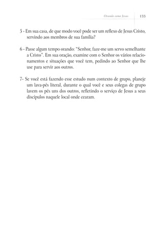 Orando como Jesus   133



5 - Em sua casa, de que modo você pode ser um reflexo de Jesus Cristo,
     servindo aos membros de sua família?

6 - Passe algum tempo orando: “Senhor, faze-me um servo semelhante
     a Cristo”. Em sua oração, examine com o Senhor os vários relacio-
     namentos e situações que você tem, pedindo ao Senhor que lhe
     use para servir aos outros.

7- Se você está fazendo esse estudo num contexto de grupo, planeje
    um lava-pés literal, durante o qual você e seus colegas de grupo
    lavem os pés uns dos outros, refletindo o serviço de Jesus a seus
    discípulos naquele local onde cearam.
 