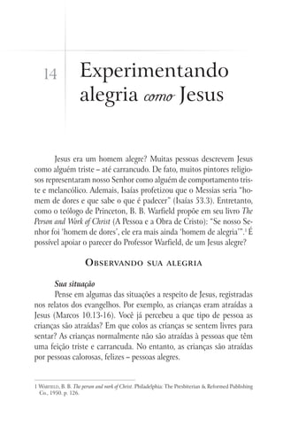 14               Experimentando
                    alegria como Jesus


       Jesus era um homem alegre? Muitas pessoas descrevem Jesus
como alguém triste – até carrancudo. De fato, muitos pintores religio-
sos representaram nosso Senhor como alguém de comportamento tris-
te e melancólico. Ademais, Isaías profetizou que o Messias seria “ho-
mem de dores e que sabe o que é padecer” (Isaías 53.3). Entretanto,
como o teólogo de Princeton, B. B. Warfield propõe em seu livro The
Person and Work of Christ (A Pessoa e a Obra de Cristo): “Se nosso Se-
nhor foi ‘homem de dores’, ele era mais ainda ‘homem de alegria’”.1 É
possível apoiar o parecer do Professor Warfield, de um Jesus alegre?

                       O bservando                  sua alegria


       Sua situação
       Pense em algumas das situações a respeito de Jesus, registradas
nos relatos dos evangelhos. Por exemplo, as crianças eram atraídas a
Jesus (Marcos 10.13-16). Você já percebeu a que tipo de pessoa as
crianças são atraídas? Em que colos as crianças se sentem livres para
sentar? As crianças normalmente não são atraídas à pessoas que têm
uma feição triste e carrancuda. No entanto, as crianças são atraídas
por pessoas calorosas, felizes – pessoas alegres.


1 Warfield, B. B. The person and work of Christ. Philadelphia: The Presbiterian & Reformed Publishing
  Co., 1950. p. 126.
 